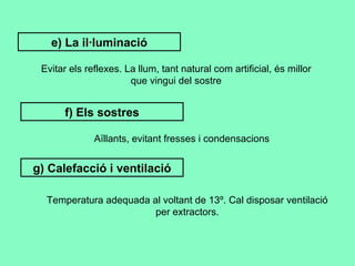 e) La il·luminació Evitar els reflexes. La llum, tant natural com artificial, és millor que vingui del sostre f) Els sostres Aïllants, evitant fresses i condensacions g) Calefacció i ventilació Temperatura adequada al voltant de 13º. Cal disposar ventilació per extractors. 