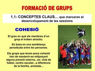FORMACIÓ DE GRUPS 1.1- CONCEPTES CLAUS…  que marcaran el desenvolupament de les sessions COHESIÓ El grau en què els membres d’un grup el troben atractiu. Es basa en una semblança percebuda entre les persones. Els grups que tenen poca cohesió han de mantenir-se mitjançant alguna pressió externa...ex: club de futbol, centre escolar...a diferència de la família, amistats... 