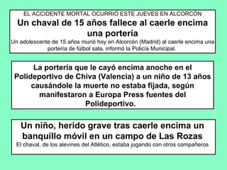 EL ACCIDENTE MORTAL OCURRIÓ ESTE JUEVES EN ALCORCÓN Un chaval de 15 años fallece al caerle encima una portería Un adolescente de 15 años murió hoy en Alcorcón (Madrid) al caerle encima una portería de fútbol sala, informó la Policía Municipal.  La portería que le cayó encima anoche en el Polideportivo de Chiva (Valencia) a un niño de 13 años causándole la muerte no estaba fijada, según manifestaron a Europa Press fuentes del Polideportivo.   Un niño, herido grave tras caerle encima un banquillo móvil en un campo de Las Rozas El chaval, de los alevines del Atlético, estaba jugando con otros compañeros 