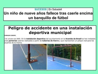 SUCESOS   | En Sabadell Un niño de nueve años fallece tras caerle encima un banquillo de fútbol Peligro de accidente en una instalación deportiva municipal CONRADO CRESPO                              7  de octubre de 2008.-  En la  instalación deportiva  del ayuntamiento en la  Avenida de Brasil  se han instalado unas  porterías  caseras realizadas a partir de  tuberías de hierro  y que representan un peligro real para los usuarios de la misma.                                                                                                                                                                   