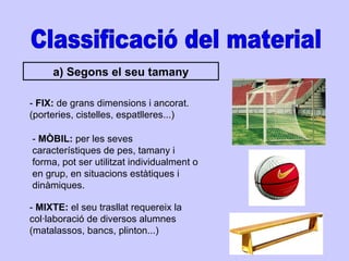 Classificació del material a) Segons el seu tamany -  FIX:  de grans dimensions i ancorat. (porteries, cistelles, espatlleres...) -  MÒBIL:  per les seves característiques de pes, tamany i forma, pot ser utilitzat individualment o en grup, en situacions estàtiques i dinàmiques. -  MIXTE:  el seu trasllat requereix la col·laboració de diversos alumnes (matalassos, bancs, plinton...) 