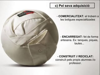 c) Pel seva adquisició -  COMERCIALITZAT:  el trobem a les botigues especialitzades -  ENCARREGAT:  fet de forma artesana. Ex: tanques, piques, taules... -  CONSTRUïT // RECICLAT:  construït pels propis alumnes i/o professor. 