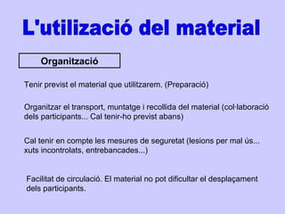 L'utilizació del material Organització Tenir previst el material que utilitzarem. (Preparació) Organitzar el transport, muntatge i recollida del material (col·laboració dels participants... Cal tenir-ho previst abans) Cal tenir en compte les mesures de seguretat (lesions per mal ús... xuts incontrolats, entrebancades...) Facilitat de circulació. El material no pot dificultar el desplaçament dels participants.  