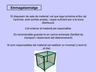 Emmagatzematge Si disposem de sala de material: cal que sigui pròxima al lloc de l’activitat, amb sortida amplia, i espai suficient per a la bona distribució. Cal ordenar el material per especialitat. Es recomanable guardar-lo en carros enreixats (facilitat de transport i observació del deteriorament) Si som responsables del material cal realitzar un inventari (i tenir-lo al dia). 