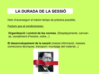 LA DURADA DE LA SESSIÓ Hem d’aconseguir el màxim temps de pràctica possible. Factors que al condicionaran: Organització i control de les normes . (Desplaçaments, canviar-se, compliment d’horaris, ordre...) El desenvolupament de la sessió  (massa informació, masses correccions tècniques, transport i muntatge del material...) 