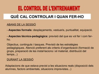 EL CONTROL DE L'ENTRENAMENT QUÈ CAL CONTROLAR I QUAN FER-HO ABANS DE LA SESSIÓ -  Aspectes formals:  desplaçaments, vestuaris, puntualitat, equipació. -  Aspectes tècnics-pedagògics:  previsió del que es vol fer i com fer-ho. Objectius, continguts i tasques. Previsió de les estratègies pedagògiques. Atenció preferent als criteris d’organització (formació de grups, preparació de les instal·lacions i el material, distribució del temps...) DURANT LA SESSIÓ Adaptacions de que estava previst a les situacions reals (disposició dels alumnes, factors ambientals, situacions imprevistes...) 