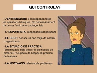 QUI CONTROLA? -  L’ENTRENADOR:  li corresponen totes les qüestions bàsiques. No necessàriament ha de ser l’únic actor protagonista -  L’ ESPORTISTA:  responsabilitat personal -  EL GRUP:  pot ser un bon mitjà de control i organització -  LA SITUACIÓ DE PRÀCTICA:  l’organització dels grups, la distribució del material, l’ocupació de l’espai, la pràctica de tasques -  LA MOTIVACIÓ:  elimina els problemes 