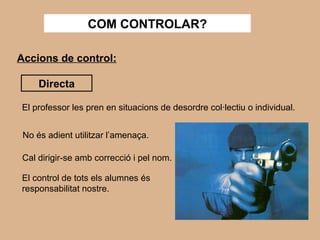 COM CONTROLAR? Accions de control: Directa El professor les pren en situacions de desordre col·lectiu o individual. No és adient utilitzar l’amenaça. Cal dirigir-se amb correcció i pel nom. El control de tots els alumnes és responsabilitat nostre. 