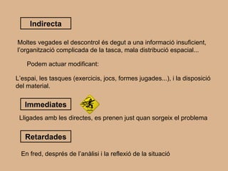 Indirecta Moltes vegades el descontrol és degut a una informació insuficient, l’organització complicada de la tasca, mala distribució espacial... Podem actuar modificant: L’espai, les tasques (exercicis, jocs, formes jugades...), i la disposició del material. Immediates Lligades amb les directes, es prenen just quan sorgeix el problema Retardades En fred, després de l’anàlisi i la reflexió de la situació 