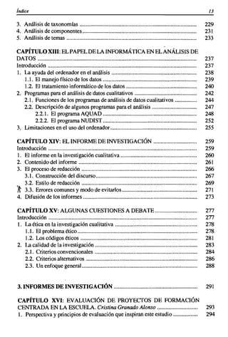 índice                                                                                                         13


3. Análisis de taxonomías                                                                                     229
4. Análisis de componentes                                                                                    231
5. Análisis de temas                                                                                          233

CAPÍTULO XIII: EL PAPEL DE LA INFORMÁTICA EN EL ANÁLISIS DE
DATOS                                                                                                         237
Introducción                                                                                                  237
1. La ayuda del ordenador en el análisis                                                                      238
    1.1. El manejo físico de los datos                                                                        239
    1.2. El tratamiento informático de los datos                                                              240
2. Programas para el análisis de datos cualitativos                                                           242
    2.1. Funciones de los programas de análisis de datos cualitativos                                         244
    2.2. Descripción de algunos programas para el análisis                                                    247
         2.2.1. El programa AQUAD                                                                             248
         2.2.2. El programa NUDIST                                                                            252
3; Limitaciones en el uso del ordenador                                                                       255

CAPÍTULO XIV: EL INFORME DE INVESTIGACIÓN                                                                     259
Introducción                                                                                                  259
 1. El informe en la investigación cualitativa                                                                260
2. Contenido del informe                                                                                      261
3. El proceso de redacción                                                                                    266
    3.1. Construcción del discurso......................................................................      267
    3.2. Estilo de redacción                                                                                  269
';t 3.3. Errores comunes y modo de evitarlos                                                                  271
4. Difusión de los informes                                                                                   273

CAPÍTULO XV: ALGUNAS CUESTIONES A DEBATE                                                                      277
Introducción                                                                                                  277
1. La ética en la investigación cualitativa                                                                   278
    1.1. El problema ético                                                                                    278
    1.2. Los códigos éticos                                                                                   281
2. La calidad de la investigación                                                                             283
    2.1. Criterios convencionales                                                                             284
    2.2. Criterios alternativos                                                                               286
    2.3. Un enfoque general................................................................................   288


3. INFORMES DE INVESTIGACIÓN                                                                                  291

CAPÍTULO XVI: EVALUACIÓN DE PROYECfOS DE FORMACIÓN
CENTRADA EN LA ESCUELA. Cristina Granado Alonso                                                               293
1. Perspectiva y principios de evaluación que inspiran este estudio                                           294
 