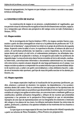 Definición del problema y acceso al campo                                              113


formas de agrupamiento, los lugares en que trabajan o se reúnen o acceder a sus carac-
terísticas demográficas.


4. CONSTRUCCIÓN DE MAPAS

       La construcción de mapas es un proceso, complementario al vagabundeo, que
nos permite situar la información recogida en función de dimensiones sociales, espacia-
les y temporales que ofrecen una perspectiva del campo como un todo (Schatzman y
Strauss, 1973).

4.1. Mapas sociales

       En la investigación de Garcfa Jiménez (1991), los mapas sociales fueron cons-
truidos a partir de datos demográficos relativos a la población de profesores del "c.P.
Romero de la Quintana", especialmente los relativos al grupo de profesores de segunda
etapa. Aspectos como la edad, el sexo, la experiencia docente, el número de años en el
centro, el currículum profesional, las materias y cursos impartidos, las divisiones de
tareas dentro del centro y/o del ciclo, el ordenamiento jerárquico, las afinidades ideo-
lógicas y el grado de aceptación o rechazo, se recogieron para todos los profesores de
segunda etapa. La mayoría de estos datos fueron extraídos al inicio del estudio, median-
te entrevistas, conversaciones informales o documentos administrativos; los restantes
sólo estuvieron a nuestro alcance después de una larga permanencia en el campo. Los
mapas sociales ayudaron a comprender los acontecimientos que se desarrollaban delan-
te de nuestros ojos, a saber con quién conversábamos y cómo debíamos hacerlo -cuán-
do era el momento más oportuno, qué tipo de reacción podía suscitar en los demás pro-
fesores, etc.

4.2. Mapas espaciales

       Los mapas espaciales implican la localización de las personas (profesores, pa-
dres, alumnos y personal no docente), los equipos, las dependencias y los aconteci-
mientos dentro del centro. Para su construcción nos apoyamos en las aportaciones de
los profesores (sobre todo en un profesor que desarrollaba el rol de experto en el trato de
extraños al colegio) recogidas en entrevistas, en conversaciones o mediante gráficos ya
establecidos; también utilizamos fotografías y dibujos de las escenas que pretendían
representar a las personas en la perspectiva físico-espacial en que se encontraban.
Ejemplos de este tipo de representaciones son las fotografías de exteriores e interiores
del colegio o los planos de las clases, los dibujos realizados durante las entrevistas de
padres, profesores y alumnos o los apuntes tomados en las reuniones de los claustros o
las asambleas.
       Lo que sigue es un mapa espacial de una clase de educación infantil reproducido
a partir un informe de Pérez Femández y Pérez Portero (en preparación).
 