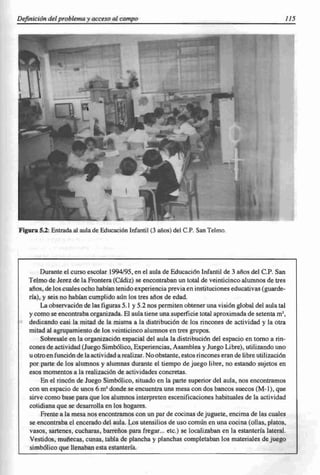 Definición del problema y acceso al campo                                                            JJ5




Figura 5.2: Entrada al aula de Educación Infantil (3 años) del c.P. San Telmo .




        Durante el curso escolar 1994/95, en el aula de Educación Infantil de 3 años del c.P. San
   Telmo de Jerez de la Frontera (Cádiz) se encontraban un total de veinticinco alumnos de tres
   años. de los cuales ocho habían tenido experiencia previa en instituciones educativas (guarde-
   ría), y seis no habían cumplido aún los tres años de edad.
        La observación de las figuras 5.1 y 5.2 nos permiten obtener una visión global del aula tal
   y como se encontraba organizada. El aula tiene una superficie total aproximada de setenta m',
   dedicando casi la mitad de la misma a la distribución de los rincones de actividad y la otra
   mitad al agrupamiento de los veinticinco alumnos en tres grupos.
        Sobresale en la organización espacial del aula la distribución del espacio en tomo a rin-
   cones de actividad (Juego Simbólico, Experiencias, Asamblea y Juego Libre), utilizando uno
   u otro en función de la actividad a realizar. No obstante, estos rincones eran de libre utilización
   por parte de los alumnos y alumnas durante el tiempo de juego libre, no estando sujetos en
   esos momentos a la realización de actividades concretas.
        En el rincón de Juego Simbólico, situado en la parte superior del aula, nos encontramos
   con un espacio de unos 6 m' donde se encuentra una mesa con dos bancos suecos (M-I), que
   sirve como base para que los alumnos interpreten escenificaciones habituales de la actividad
   cotidiana que se desarrolla en los hogares.
        Frente a la mesa nos encontramos con un par de cocinas de juguete, encima de las cuales
   se encontraba el encerado del aula. Los utensilios de uso común en una cocina (ollas, platos,
   vasos, sartenes, cucharas, barreños para fregar. .. etc.) se localizaban en la estantería lateral.
   Vestidos, muñecas, cunas, tabla de plancha y planchas completaban los materiales dejuego
   simbólico que llenaban esta estantería.
 