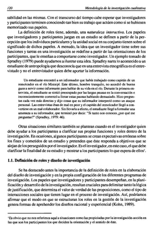 120                                                       Metodología de la investigación cualitativa

sabilidad en las mismas. Con el transcurso del tiempo cabe esperar que investigadores
y participantes terminen conociendo tan bien su trabajo que actúen como si se hubiesen
memorizado sus papeles.
       La definición de roles tiene, además, una naturaleza interactiva. Los papeles
que investigadores y participantes juegan en un estudio se definen a partir de la per-
cepción que los individuos particulares y la unidad social en su conjunto tienen sobre el
significado de dichos papeles. A menudo, la idea que un investigador tiene sobre sus
funciones y tareas en una investigación se redefine a partir de las orientaciones de los
participantes, que le enseñan a comportarse como investigador. Un ejemplo tomado de
Spradley (1979) puede ayudarnos a ilustrar esta idea. Spradley narra lo acontecido a un
estudiante de antropología que desconocía que en una entrevista etnográfica es el entre-
vistado y no el entrevistador quien debe aportar la información.

           Un estudiante encontró a un informador que había trabajado como capitán de un
       remolcador en el río Misisipí. Este último, hombre tranquilo, no accedió de buena
       gana a servir como informante para hablar de su vida en el río. Durante la primera en-
       trevista, el estudiante se sintió preocupado por las largas pausas en la conversación e
       inconscientemente comenzó a llenar estas pausas hablando demasiado. Hizo pregun-
       tas cada vez más directas y dijo cosas que su informador interpretó como un ataque
       personal. Las entrevistas iban de mal en peor y el capitán del remolcador llegó a con-
       vertirse en un mal colaborador. Sin llevarla a efecto, el estudiante llegó a formular una
       amenaza a su informador, que terminó por decir: "Si tanto nos conoces ¿por qué me
       preguntas?" (Spradley, 1979: 46).

        Otras situaciones similares también se plantean cuando es el investigador quien
debe ayudar a los participantes a clarificar sus propias funciones y roles dentro de la
investigación. En ocasiones, algunos participantes se crean expectativas erróneas sobre
los fines y cometidos de un estudio y pretenden que éste responda a objetivos que se
alejan de los perseguidos por el investigador. Es el investigador, en este caso, el que debe
clarificar la finalidad de su estudio y mostrar a los participantes lo que espera de ellos',

1.1. Definición de roles y diseño de investigación

       Se ha destacado antes la importancia de la definición de roles en la elaboración
del diseño de investigación y en la propia configuración de los diferentes programas de
investigación. Los papeles que investigadores y participantes desempeñan, en la plani-
ficación y desarrollo de la investigación, resultan cruciales para delimitar tanto la lógica
de justificación, que determina el valor de verdad de las proposiciones, como el tipo de
interacciones sociales que tienen lugar en el proceso de investigación. Así, podríamos
afirmar que el modo en que se estructuran los roles en la gestión de la investigación
genera formas de aprehender los diseños racional y experiencial (Kohn, 1989).


I Es obvio que no nos referimos aquí a situaciones como las propiciadas por la investigación-acción en

las que son los participantes los que deciden la orientación y el sentido de éste.
 