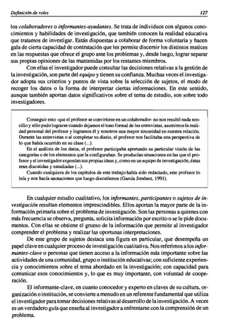 Definicián de roles                                                                                   127

los colaboradores o informantes-ayudantes. Se trata de individuos con algunos cono-
cimientos y habilidades de investigación, que también conocen la realidad educativa
que tratamos de investigar. Están dispuestas a colaborar de forma voluntaria y hacen
gala de cierta capacidad de contratación que les permite discernir los distintos matices
en las respuestas que ofrece el grupo ante los problemas y, desde luego, lograr separar
sus propias opiniones de las mantenidas por los restantes miembros.
       Con ellas el investigador puede consultar las decisiones relativas a la gestión de
la investigación, son parte del equipo y tienen su confianza. Muchas veces el investiga-
dor adopta sus criterios y puntos de vista sobre la selección de sujetos, el modo de
recoger los datos o la forma de interpretar ciertas informaciones. En este sentido,
aunque también aportan datos significativos sobre el tema de estudio, son sobre todo
investigadores.


         Conseguir esto -que el profesor se convirtiese en un colaborador- no nos resultó nada sen-
    cillo y sólo pudo lograrse cuando dejamos el tono formal de las entrevistas. asumimos la reali-
    dad personal del profesor y logramos él y nosotros una mayor sinceridad en nuestra relación.
    Durante las entrevistas o al completar su diario, el profesor nos facilitaba una perspectiva de
    lo que había ocurrido en su clase (...).
         En el análisis de los datos, el profesor participaba aportando su particular visión de las
    categorías o de los elementos que la configuraban. Se producían situaciones en las que el pro-
    fesor y el investigador exponían sus propias ideas y, como en un equipo de investigación, éstas
    eran discutidas y estudiadas (...).
         Cuando cualquiera de los capítulos de este trabajo había sido redactado, este profesor lo
    leía y nos hacía anotaciones que luego discutíamos (García Jiménez, 1991).



       En cualquier estudio cualitativo, los informantes, participantes o sujetos de in-
vestigacián resultan elementos imprescindibles. Ellos aportan la mayor parte de la in-
formación primaria sobre el problema de investigación. Son las personas a quienes con
más frecuencia se observa, pregunta, solicita información por escrito o se le pide docu-
mentos. Con ellas se obtiene el grueso de la información que permite al investigador
comprender el problema y realizar las oportunas interpretaciones.
       De este grupo de sujetos destaca una figura en particular, que desempeña un
papel clave en cualquier proceso de investigación cualitativa. Nos referimos a los infor-
mantes-clave o personas que tienen acceso a la información más importante sobre las
actividades de una comunidad, grupo o institución educativas; con suficiente experien-
cia y conocimientos sobre el tema abordado en la investigación; con capacidad para
comunicar esos conocimientos y, lo que es muy importante, con voluntad de coope-
ración.
        El informante-clave, en cuanto conocedor y experto en claves de su cultura, or-
ganización o institución, se convierte a menudo en un referente fundamental que utiliza
el investigador para tomar decisiones relativas al desarrollo de la investigación. A veces
es un verdadero guía que enseña al investigador a enfrentarse con la comprensión de un
problema.
 