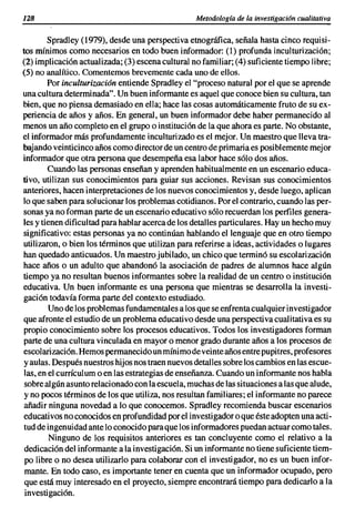 128                                               Metodología de la investigación cualitativa

        Spradley (1979), desde una perspectiva etnográfica, señala hasta cinco requisi-
tos mínimos como necesarios en todo buen informador: (1) profunda inculturización;
(2) implicación actualizada; (3) escena cultural no familiar; (4) suficiente tiempo libre;
(5) no analítico. Comentemos brevemente cada uno de ellos.
         Por inculturizacion entiende Spradley el "proceso natural por el que se aprende
una cultura determinada". Un buen informante es aquel que conoce bien su cultura, tan
bien, que no piensa demasiado en ella; hace las cosas automáticamente fruto de su ex-
periencia de años y años. En general, un buen informador debe haber permanecido al
menos un año completo en el grupo o institución de la que ahora es parte. No obstante,
el informador más profundamente inculturizado es el mejor. Un maestro que lleva tra-
bajando veinticinco años como director de un centro de primaria es posiblemente mejor
informador que otra persona que desempeña esa labor hace sólo dos años.
         Cuando las personas enseñan y aprenden habitualmente en un escenario educa-
tivo, utilizan sus conocimientos para guiar sus acciones. Revisan sus conocimientos
anteriores, hacen interpretaciones de los nuevos conocimientos y, desde luego, aplican
lo que saben para solucionar los problemas cotidianos. Por el contrario, cuando las per-
sonas ya no forman parte de un escenario educativo sólo recuerdan los perfiles genera-
les y tienen dificultad para hablar acerca de los detalles particulares. Hay un hecho muy
significativo: estas personas ya no continúan hablando el lenguaje que en otro tiempo
utilizaron, o bien los términos que utilizan para referirse a ideas, actividades o lugares
han quedado anticuados. Un maestro jubilado, un chico que terminó su escolarización
hace años o un adulto que abandonó la asociación de padres de alumnos hace algún
tiempo ya no resultan buenos informantes sobre la realidad de un centro o institución
educativa. Un buen informante es una persona que mientras se desarrolla la investi-
gación todavía forma parte del contexto estudiado.
         Uno de los problemas fundamentales a los que se enfrenta cualquier investigador
que afronte el estudio de un problema educativo desde una perspectiva cualitativa es su
propio conocimiento sobre los procesos educativos. Todos los investigadores forman
parte de una cultura vinculada en mayor o menor grado durante años a los procesos de
escolarización. Hemos permanecido un mínimo de veinte años entre pupitres, profesores
 y aulas. Después nuestros hijos nos traen nuevos detalles sobre los cambios en las escue-
 las, en el currículum o en las estrategias de enseñanza. Cuando un informante nos habla
 sobre algún asunto relacionado con la escuela, muchas de las situaciones a las que alude,
 y no pocos términos de los que utiliza, nos resultan familiares; el informante no parece
 añadir ninguna novedad a lo que conocemos. Spradley recomienda buscar escenarios
 educativos no conocidos en profundidad por el investigador o que éste adopten una acti-
 tud de ingenuidad ante lo conocido para que los informadores puedan actuar como tales.
         Ninguno de los requisitos anteriores es tan concluyente como el relativo a la
 dedicación del informante a la investigación. Si un informante no tiene suficiente tiem-
 po libre o no desea utilizarlo para colaborar con el investigador, no es un buen infor-
 mante. En todo caso, es importante tener en cuenta que un informador ocupado, pero
 que está muy interesado en el proyecto, siempre encontrará tiempo para dedicarlo a la
 investigación.
 