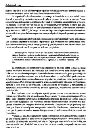 Dejinici6n de roles                                                                               131

cambioimplícitoo explícitoentre participantes e investigadores que permiteregularla
conductade ambas partesevitandosituaciones nodeseadas.
        La negociación de rolescomienza, como ya se ha señaladoen un capítuloante-
rior, el primerdía y está estrechamente ligadaal proceso de acceso al campo. Puede
comenzarcon estrategias formales que llevenal investigador a presentarse a sí mismo
y a mostrar los objetivos y el plan de su investigación, pero termina siempre con una
negociación de relaciones con los participantes en el estudio. ComoseñalanHammers-
leyy Atkinson(1983: 22), la"negociación que llegahastala puertade entradano siem-
prees suficiente paraabrir otraspuertas,aunqueal principiopuedeparecerquecon eso
basta".
        Dadoquecualquierinvestigación cualitativa generaperspectivas noanticipadas
y se instalaen lugaresy situaciones imprevistas, que probablemente cambien loscom-
portamientos de unos y otros, investigadores y participantes se ven impulsados a fre-
cuentes reafirmaciones de su personay de sus propósitos.

            El mensaje que subyace aquí es que unas buenas relaciones humanas en la inves-
       tigación de campo requieren mucha atención y una regulación inteligente. No son ga-
       rantía de buenos resultados pero son el prerrequisito para obtener y mantener a la larga
       la entrada en un mundo y unos submundos de significado (Schatzman y Strauss, 1973:
       23).


        La importancia de establecer una negociación de roles sobre la base de unas
buenas relaciones humanas es subrayada por Spradley (1 'Tl9). Este antropólogo des-
cribe una secuencia completaparadesarrollar la armoníanecesaria, paraque etnógrafo
e informante puedan mantener una serie de entrevistas en profundidad, perfectamente
aplicablea otras situaciones en las que se negocian las relaciones entre investigadores
y participantes. Paraconseguirunaciertaarmonía,sentimientobásicode confianzaque
permiteel libre flujo de información, la relación entre investigador y participante se
aproxima a una secuencia de cuatro estados: aprensión, exploración, cooperación y
participación.
        Las relaciones entre investigador y participantes pueden-empezar con unasensa-
ción de incertidumbre, con unsentimiento de aprensión. Enocasionesestaaprensión es
débil,otras veceslos participantes e informantes expresande múltiples formasestados
de ansiedad y suspicacia. Las respuestas brevesy lacónicas son sus síntomas más" evi-
dentes. Nosabenqué se esperadeellos ni,a menudo, comprenden los propósitos y mo-
tivosque llevanal investigador a emprender su estudio. Noobstante,tantoinvestigador
comoparticipantes sesuelenmostrar inseguros anteel modoen que el otroevaluarásus
respuestas.
        Vencerese estadode aprensión puedesuponerparael investi gadorel desarrollo
de una estrategiasencillaperoefectiva: dejar que los participantes llevenla iniciativa.
La acción disminuye la ansiedad y el miedo. Dejar que nuestroinformante hable, 1"10
detenersu discurso, limitándonos a escuchar, mostrar interés y responder de una ma-
nera no crítica.
 