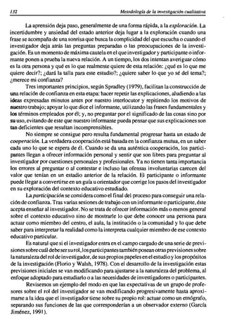 132                                                Metodología de la investigación cualitativa


        La aprensión deja paso, generalmente de una forma rápida, a la exploración. La
incertidumbre y ansiedad del estado anterior deja lugar a la exploración cuando una
frase se acompaña de una sonrisa que busca la complicidad del que escucha o cuando el
investigador deja atrás las preguntas preparadas o las preocupaciones de la investi-
gación. Es un momento de máxima cautela en el que investigador y participante o infor-
mante ponen a prueba la nueva relación. A un tiempo, los dos intentan averiguar cómo
es la otra persona y qué es lo que realmente quiere de esta relación: ¿qué es lo que me
quiere decir?; ¿dará la talla para este estudio?; ¿quiere saber lo que yo sé del tema?;
¿merece mi confianza?
        Tres importantes principios, según Spradley (1979), facilitan la construcción de
una relación de confianza en esta etapa: hacer repetir las explicaciones, aludiendo a las
ideas expresadas minutos antes por nuestro interlocutor y repitiendo los motivos de
nuestro trabajo; apoyar lo que dice el informante, utilizando las frases fundamentales y
los términos empleados por él; y, no preguntar por el significado de las cosas sino por
su uso, evitando de este que nuestro informante pueda pensar que sus explicaciones son
tan deficientes que resultan incomprensibles.
        No siempre se consigue pero resulta fundamental progresar hasta un estado de
cooperación. La verdadera cooperación está basada en la confianza mutua, en un saber
cada uno lo que se espera de él. Cuando se da una auténtica cooperación, los partici-
pantes llegan a ofrecer información personal y sentir que son libres para preguntar al
investigador por cuestiones personales y profesionales. Ya no tienen tanta importancia
los errores al preguntar o al contestar e incluso las ofensas involuntarias carecen del
valor que tenían en un estadio anterior de la relación. El participante o informante
puede llegar a convertirse en un guía u orientador que corrige los pasos del investigador
en su exploración del contexto educativo estudiado.
        La participación se considera como el final del proceso para conseguir una rela-
ción de confianza. Tras varias sesiones de trabajo con un informante o participante, éste
acepta enseñar al investigador. No se trata de ofrecer información más o menos general
sobre el contexto educativo sino de mostrarle lo que debe conocer una persona para
actuar como miembro del centro, el aula, la institución o la comunidad y lo que debe
saber para interpretar la realidad como la interpreta cualquier miembro de ese contexto
educativo particular.
        Es natural que si el investigador entra en el campo cargado de una serie de previ-
siones sobre cuál debe ser su rol, los participantes también posean otras previsiones sobre
la naturaleza del rol de investigador, de sus propios papeles en el estudio y los propósitos
de la investigación (FIorio y Walsh, 1978). Con el desarrollo de la investigación estas
 previsiones iniciales se van modificando para ajustarse a la naturaleza del problema, al
 enfoque adoptado para estudiarlo o a las necesidades de investigadores o participantes.
        Revisemos un ejemplo del modo en que las expectativas de un grupo de profe-
 sores sobre el rol del investigador se van modificando progresivamente hasta aproxi-
 marse a la idea que el investigador tiene sobre su propio rol: actuar como un etnógrafo,
 separando sus funciones de las que corresponderían a un observador externo (García
Jiménez, 1991).
 