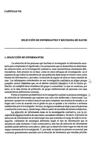 CAPÍTULOVII




                    SELECCIÓNDE INFORMANTES Y RECOGIDADE DATOS




 1. SELECCIÓNDE INFORMANTES

           La selección de las personas que facilitan al investigador la información nece-
  saria para comprender el significado y las actuaciones que se desarrollan en determi na-
  do contexto tiene, en la investigación cualitativa, unas características claramente dife-
  renciadoras. Este proceso no se basa -como en otros enfoques de investigación- en el
  supuesto de que todos los miembros de una población dada tienen el mismo valor como
  fuentes de información y, por tanto, la elección de alguno de ellos es mera cuestión de
  azar. ~s inforrpantes considerados en una investig_a.~!~~_~~~!~!~V~_~~ __~!i,.~~,!pe>r~':Ie .;)
  cumplen ciertos re~~"en et rntsrño corit~.xtQ educativo Q en la misma po- "-
 bi"íi.C1ón, riócüñiplern'ltrósmieirioros del grupo o comunidad. Lo que se cuestiona, por
  tanto, es la idea misma de población, de grupo indiferenciado de personas con unas
  características definitorias comunes.
          Frente al muestreo probabilístico la investigación cualitativa propone estrategias je-
  de selección de informantes que suponen una selección deliberada e intencional. Las
  personas o grupos no se seleccionan al azar para completar una muestra de tamaño n, se
  eligen uno a uno de acuerdo con el grado en que se ajustan a los criterios o atributos
  establecidos por el investigador. Incluso, en ~gl1Qosestudiosseeligea unasolapersona
  o institución como caso y, desde luego, óUñcaa partir de una tabla de números aleatorios.
          ~<;(;!.Q'! <iei.'!fOJ11Umtes..tí.ene .. n.Ia inzestigacién. cual i tati v~.! .~<?I1Jª.. ~­
                                                e                                               ~
  cepcíóndealgunosestudiog decasoüníco.uncaracter dinámico. Es decir, el proceso de
( selección de informantes no se interrumpe sino que continúa a lo largo de toda la inves-
  tigación, valiéndose de estrategias diferentes según el tipo de información que se
  necesita en cada momento. Como consecuencia, este tipo de selección de informantes
  también puede definirse comofásico, dado que su desarrollo tiene lugar en más de una
  etapa o momento de la investigación. Y, por ende, se trata de un proceso secuencial, que
  comienza generalmente asociado con la elección de fenómenos que resultan priorita-
 