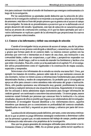 136                                               Metodología de la investigación cualitativa

rios para continuar vinculado al estudio de fenómenos que emergen continuamente a lo
largo de la investigación.
       Por las características ya apuntadas puede deducirse que la selección de infor-
mantes en la investigación cualitativa no responde a un esquema o plan de acción fijado
de antemano, más bien es fruto del propio proceso que se genera con el acceso al campo
del investigador. Se trata de un procedimiento a posteriori que se va definiendo con el
propio desarrollo del estudio. Igualmente, este tipo de selección se caracteriza porque
realiza un proceso de contrastación continua, en el que los datos aportados por uno o
varios informantes se replican a partir de la información que proporcionan los nuevos
grupos o personas seleccionados.

1.1. Conocera los informantes y definir una estrategia de selección

       Cuando el investigador inicia un proceso de acceso al campo, una de las prime-
ras actuaciones en ese proceso está dirigida a identificar y caracterizar a los individuos
y grupos que forman parte de un contexto dado. Le interesa conocer quiénes son las
personas que conviven e interactúan en el marco de una clase, una institución o una
comunidad dadas, cuáles sus ocupaciones, a qué ideas y perspectivas responden sus
actuaciones y, desde luego, cuál es su modo de entender los fenómenos y hechos a los
que están vinculados. Para ello, como ya se ha analizado en el capítulo VI, el investiga-
dor utiliza procedimientos como el vagabundeo o la construcción de mapas sociales,
espaciales y temporales.
       Seleccionar a los informantes de su estudio no resulta una tarea fácil. Unos, por
ejemplo los tratantes de extraños, parecen saber más de lo que realmente conocen de
una escenario, incluso no tienen acceso a informaciones fundamentales para entender
determinados hechos y modos de comportamiento. Es probable que el investigador se
apoye en ellos para conocer a otros miembros más relevantes del grupo o institución.
Otros, sólo pueden aportamos una información muy general, posiblemente la misma
que darían a cualquier persona en una situación de encuesta. Seguramente el investiga-
dor los utilizará si desea administrar algún instrumento para recoger información de
carácter general -un cuestionario o una entrevista estructurada-o Un tercer grupo, menos
numeroso estará formado por personas que conozcan bien la institución o la cultura
estudiadas; algunos de ellos es posible que lleguen a ser colaboradores del investigador.
Finalmente, el investigador buscará identificar a los «informantes-clave», aquellos
miembros que destacan por su conocimiento en profundidad del contexto estudiado.
Identificarlos no será fácil y requerirá no poco tiempo y esfuerzo por parte del inves-
tigador.
       La selección de informantes puede definirse, por tanto, como una tarea continua-
da en la que se ponen en juego diferentes estrategias conducentes a determinar cuáles
son las personas o grupos que, en cada momento del trabajo de campo, pueden aportar
la información más relevante a los propósitos de la investigación.
        Dos son los grupos generales de estrategias utilizadas para seleccionar a los in-
formantes (Goetz y LeCompte, 1988). En un primer grupo, cabría incluir aquellas es-
 
