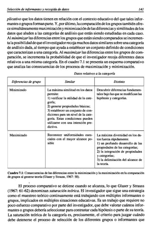 Selección de informantes y recogida de datos                                                        141

plicativo que los datos tienen en relación con el contexto educativo del que tales infor-
mantes o grupos forman parte. Y, por último, la comparaci6n de los grupos también ofre-
ce simultáneamente maximización y minimización de las diferencias y similitudes delos
datos que aluden a las categorías de análisis que están siendo estudiadas en cada caso.
Al minimizar las diferencias entre los grupos que están siendo comparados se incremen-
tala posibilidaddequeel investigador recoja muchos datos similares sobre una categoría
de análisis dada, al tiempo que ayuda a establecer un conjunto definido de condiciones
que caracterizan a una categoría. Al maximizar las diferencias entre los grupos de com-
paración, se incrementa la probabilidad de que el investigador recoja diferentes datos
relativos a una misma categoría. En el cuadro 7.1 se presenta un esquema comparati vo
que analiza las consecuencias de los procesos de maximizaci6n y minimizaci6n.
                                                  Datos relativos a la categoría

   Diferencias de grupo                    Similar                               Distinto

 Minimizado                  La máxima similitud en los datos       Descubrir diferencias fundamen-
                             permite:                               tales bajo las que se modifican las
                             1) verificar la utilidad de la cate-   hipótesis y categorías.
                             goría;
                             2) generar propiedades básicas;
                             3) establecer un conjunto de con-
                             diciones para un nivel de la cate-
                             goría. Estas condiciones pueden
                             utilizarse con una intención pre-
                             dictiva.

 Maximizado                  Reconocer uniformidades esen-          La máxima diversidad en los da-
                             ciales con el mayor alcance po-        tos fuerza rápidamente:
                             sible                                  1) un profundo desarrollo de las
                                                                    propiedades de las categorías;
                                                                    2) la integración de propiedades
                                                                    y categorías;
                                                                    3) la delimitación del alcance de
                                                                    la teoría.

Cuadro 7.1: Consecuencias de las diferencias entre la minimizaci6n y la maximizaci6n en la comparación
de grupos al generar teoría (Glaser y Strauss, 1967: 58).


       El proceso comparativo se detiene cuando se alcanza, lo que Glaser y Strauss
(1967: 61-62) denominan saturacián teárica. El investigador que sigue una estrategia
como el muestreo teórico continuamente está trabajando con múltiples informantes o
grupos, implicados en múltiples situaciones educativas. Es un trabajo que requiere no
poco esfuerzo comparativo por parte del investigador, que debe valorar cuántos infor-
mantes o grupos debería seleccionar para contrastar cada hipótesis o parte de su teoría.
La saturaci6n teórica de la categoría es, precisamente, el criterio para juzgar cuándo
debe detenerse el proceso de selección de los diferentes grupos o informantes que
 