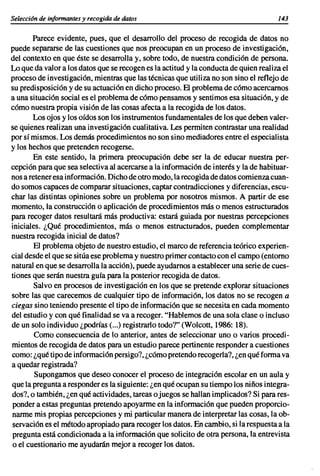 Selecci6n de informantes y recogida de datos                                          143

       Parece evidente, pues, que el desarrollo del proceso de recogida de datos no
puede separarse de las cuestiones que nos preocupan en un proceso de investigación,
del contexto en que éste se desarrolla y, sobre todo, de nuestra condición de persona.
Lo que da valor a los datos que se recogen es la actitud y la conducta de quien realiza el
proceso de investigación, mientras que las técnicas que utiliza no son sino el reflejo de
su predisposición y de su actuación en dicho proceso. El problema de cómo acercarnos
a una situación social es el problema de cómo pensamos y sentimos esa situación, y de
cómo nuestra propia visión de las cosas afecta a la recogida de los datos.
       Los ojos y los oídos son los instrumentos fundamentales de los que deben valer-
se quienes realizan una investigación cualitativa. Les permiten contrastar una realidad
por sí mismos. Los demás procedimientos no son sino mediadores entre el especialista
y los hechos que pretenden recogerse.
        En este sentido, la primera preocupación debe ser la de educar nuestra per-
cepción para que sea selectiva al acercarse a la información de interés y la de habituar-
nos a retener esa información. Dicho de otro modo, la recogida de datos comienzacuan-
do somos capaces de comparar situaciones, captar contradicciones y diferencias, escu-
char las distintas opiniones sobre un problema por nosotros mismos. A partir de ese
momento, la construcción o aplicación de procedimientos más o menos estructurados
para recoger datos resultará más productiva: estará guiada por nuestras percepciones
iniciales. ¿Qué procedimientos, más o menos estructurados, pueden complementar
nuestra recogida inicial de datos?
        El problema objeto de nuestro estudio, el marco de referencia teórico experien-
cial desde el que se sitúa ese problema y nuestro primer contacto con el campo (entorno
natural en que se desarrolla la acción), puede ayudamos a establecer una serie de cues-
tiones que serán nuestra guía para la posterior recogida de datos.
        Salvo en procesos de investigación en los que se pretende explorar situaciones
sobre las que carecemos de cualquier tipo de información, los datos no se recogen a
ciegas sino teniendo presente el tipo de información que se necesita en cada momento
del estudio y con qué finalidad se va a recoger. "Hablemos de una sola clase o incluso
de un solo individuo ¿podrías (...) registrarlo todo?" (Wolcott, 1986: 18).
        Como consecuencia de lo anterior, antes de seleccionar uno o varios procedi-
mientos de recogida de datos para un estudio parece pertinente responder a cuestiones
como: ¿qué tipo de información persigo?, ¿cómo pretendo recogerla?, ¿en qué forma va
a quedar registrada?
        Supongamos que deseo conocer el proceso de integración escolar en un aula y
que la pregunta a responder es la siguiente: ¿en qué ocupan su tiempo los niños integra-
dos?, o también, ¿en qué actividades, tareas o juegos se hallan implicados? Si para res-
ponder a estas preguntas pretendo apoyarme en la información que pueden proporcio-
narme mis propias percepciones y mi particular manera de interpretar las cosas, la ob-
servación es el método apropiado para recoger los datos. En cambio, si la respuesta a la
pregunta está condicionada a la información que solicito de otra persona, la entrevista
o el cuestionario me ayudarán mejor a recoger los datos.
 
