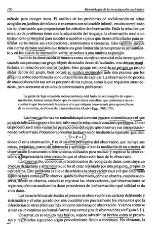 150                                                     Metodología de la investigación cualitativa

método para recoger datos. El análisis de los problemas de socialización en niños
acogidos enjardines de infancia o en centros con educación infantil, resulta complicado
sin la información que proporcionan los métodos de observación. Dada la relación que
este tipo de problemas tiene con la adquisición del lenguaje, la observación resulta un
instrumento primordial para acceder a aquellos sujetos que tienen dificultades para ar-
ticular' verbahñeñi"é sus explicaciones, sentimientos o creencias. Esto tambIén sucede
~Ofíciertos éstratos sociales que tienen una gran limitación para expresar su pensamien-
to y eoJos cuales.la interacción verbal se reduce a unamíniIllª~~_~sión.
         Tam61"éñía 06servacT6ñsemuestra        como  'un ílitodo esencial en la investigación
cuando unll pers_ol1_115)U!!_~~1lJ?? objeto de estudio tienendíficulrades, o no d~_~~ª'!!..man~­
festarse en relación con ciertos heC:;l1os, bien porque eso pondría en~liBro su propio
stiíiüs' deiitio:aeI-grupo~'bien-~~que se siente'ñT;cómodo·sañt~a-persona que les
pregunta sobre determinadas conductas'd-ifíci~sde explic~r. La observación no precisa
de una colaboración tan activa por parte de los sujetos, como la que requieren otras téc-
nicas, para acercarse al estudio de determinados problemas.

            La gente de baja situación socioeconómica está harta de ser conejillo de experi-
        mentación; hemos comprobado -por la convivencia con ellos- que contestan a las en:
        cuestas lo que buenamente les parece o lo que estiman conveniente para aprovecharse
        de su situación, desfavorable o insatisfactoria (Ander-Egg, 1980:170).

             La observación vaa ser entendida aquí como un p~ s~temáti~~ ~r el que
,-un espe~i~!!~ta rt:(;~~e porsí mismoinfor~~~J.9E!e~ª~i9!lªdªon.cieJ1opr_().~a.
                                                                     c                     como
 tal proceso, en él in!e¡'vie~~I1Ia,sp~icepcr?í'les qe! s':lj~t9 que observa y sus!l1terpretacio-
 ~es de lo o?servado. Podemos represent~r~rvación                 mediante la siguiente igualdad:
 -                                        ¡O=P+I
                                          '<,
donde O es la observación, P es el sist~éfceptivo del observador, que incluye sus
~~}?~l.~~cio§..tl!l~r~s>~d.s.~f~~E~~ y                bien la ~~!.1~~un sistema de
                                              a.Pil!!!giSo
observación (instrumento o herramienta utilizados para realizar y registrar la observa-
ci~epresentala interpretación que el observador hace de lo observado.
       La o.bse~x.l!fión,como otros-procedimientos de recogida de datos, constituye un
e~~e.s.2~q~~Lª9..Q~~~!O~co que ha de estar orientadqpor una pre~un_tll.:.Eropósito
o problema. Este eroblema es el que da sentido a la o~~r~~!~n en sí y el que deterinina
aspectos  tales como quéSe observa, qúiéri es observado, cómo se observa, cuándo se ob-
serva~-oonde se observa, cuándo se registran las observaciones, qué observaciones se
registran, cómo se analizan los datos procedentes de la observación o qué utilidad se da
a los datos.
       Las características atribuidas al proceso de observación (su carácter deliberado y
sistemático y el estar guiado por una cuestión) son precisamente los elementos que la
diferencian de otras prácticas más o menos cotidianas de observación. Veamos cómo se
sitüan en un conti nuo no formal-formal esas estrategias de observación (ver figura 8.1.).
       Observar, en su sentido más básico, supone advertir los hechos como se presen-

-
         --.--               _ _o                             -   ....   _ . _ . ~ .   •••_   ••   •   . _. . . . . . .   _ . ~




tan y registrarlos siguiendo algún procedimiento físico o mecánico. No obstante, la
                                                                                         .
 
