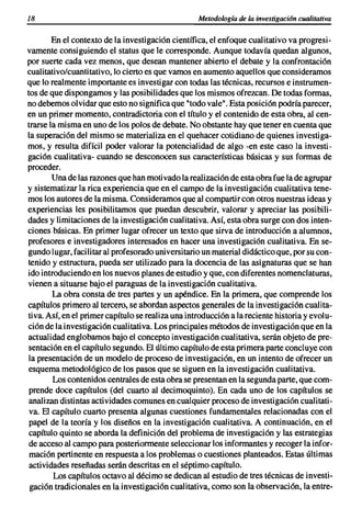 18                                                 Metodología de la investigacián cualitativa

        En el contexto de la investigación científica, el enfoque cualitativo va progresi-
vamente consiguiendo el status que le corresponde. Aunque todavía quedan algunos,
por suerte cada vez menos, que desean mantener abierto el debate y la confrontación
cualitativo/cuantitativo, lo cierto es que vamos en aumento aquellos que consideramos
que lo realmente importante es investigar con todas las técnicas, recursos e instrumen-
tos de que dispongamos y las posibilidades que los mismos ofrezcan. De todas formas,
no debemos olvidar que esto no significa que "todo vale". Esta posición podría parecer,
en un primer momento, contradictoria con el título y el contenido de esta obra, al cen-
trarse la misma en uno de los polos de debate. No obstante hay que tener en cuenta que
la superación del mismo se materializa en el quehacer cotidiano de quienes investiga-
mos, y resulta difícil poder valorar la potencialidad de algo -en este caso la investi-
gación cualitativa- cuando se desconocen sus características básicas y sus formas de
proceder.
        Una de las razones que han motivado la realización de esta obra fue la de agrupar
y sistematizar la rica experiencia que en el campo de la investigación cualitativa tene-
mos los autores de la misma. Consideramos que al compartir con otros nuestras ideas y
experiencias les posibilitamos que puedan descubrir, valorar y apreciar las posibili-
dades y limitaciones de la investigación cualitativa. Así, esta obra surge con dos inten-
ciones básicas. En primer lugar ofrecer un texto que sirva de introducción a alumnos,
profesores e investigadores interesados en hacer una investigación cualitativa. En se-
gundo lugar, facilitar al profesorado universitario un material didáctico que, por su con-
tenido y estructura, pueda ser utilizado para la docencia de las asignaturas que se han
ido introduciendo en los nuevos planes de estudio y que, con diferentes nomenclaturas,
vienen a situarse bajo el paraguas de la investigación cualitativa.
        La obra consta de tres partes y un apéndice. En la primera, que comprende los
capítulos primero al tercero, se abordan aspectos generales de la investigación cualita-
tiva. Así, en el primer capítulo se realiza una introducción a la reciente historia y evolu-
ción de la investigación cualitativa. Los principales métodos de investigación que en la
actualidad englobamos bajo el concepto investigación cualitativa, serán objeto de pre-
sentación en el capítulo segundo. El último capítulo de esta primera parte concluye con
 la presentación de un modelo de proceso de investigación, en un intento de ofrecer un
esquema metodológico de los pasos que se siguen en la investigación cualitativa.
        Los contenidos centrales de esta obra se presentan en la segunda parte, que com-
 prende doce capítulos (del cuarto al decimoquinto). En cada uno de los capítulos se
 analizan distintas actividades comunes en cualquier proceso de investigación cualitati-
 va. El capítulo cuarto presenta algunas cuestiones fundamentales relacionadas con el
 papel de la teoría y los diseños en la investigación cualitativa. A continuación, en el
 capítulo quinto se aborda la definición del problema de investigación y las estrategias
 de acceso al campo para posteriormente seleccionar los informantes y recoger la infor-
 mación pertinente en respuesta a los problemas o cuestiones planteados. Estas últimas
 actividades reseñadas serán descritas en el séptimo capítulo.
        Los capítulos octavo al décimo se dedican al estudio de tres técnicas de investi-
 gación tradicionales en la investigación cualitativa, como son la observación, la entre-
 