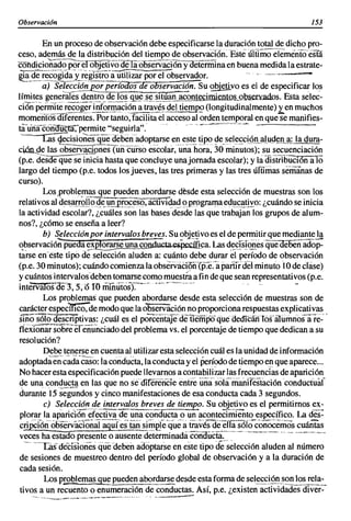 Observación                                                                                                           153

       En un proceso de observación debe especificarse la duración total de dicho pro-
ceso, además de la distribución del tiempo de observación. EstiiíTtimoe"iemiríiO-esfií
coJldicio'ñado                   -por
                   el objetivo-ae-Ti:Úibservací6ñyoeteiTñlnaen buena medida la estrate-
~_<!-~r~cogi~~~ir~~l~tro-a-:§iizarpor el observador.                     " , , .,,,,-,,,--- ..
       a) Selección por períoaos de observaciá.n. Su 2Qie!ivo es el de especificar los
límites generales dentro de los~~~~,~i!.~~!!Jlcontecimien1Qs....9]2sen:adoS. Esta selec-
ci6npeimrte~~-ª~~riª,.9..f:!!il;léi?~atr~~~~.<!~ ti~~ (longitudinalmente).ten muchos
rnomeritósdlferentes. Por tanto, facilita el acceso al orden temporal en que se manifies-
tauñacün1fücnr,-permite "seguirla".'-             " ,,_'-"-'--"--"-'''''~' -
 -.-~cisione~ quede~~~~_~dop~rsee~e.st~ tipo ge_~el~~ci.ºJl_.ª11lgen a: la dura-
ciPnA_e las obs~yªciones (un curso escolar, una hora, 30 minutos); susecuenciación
(p.e. desde que se inicia hasta que concluye unajomada escolar); y ¡¡idisirY¡';üCión ala
largo del tiempo (p.e. todos los jueves, las tres primeras y las tres iífllmas semanas de
curso).
        Losproblemas que pueden abordarse desde esta selección de muestras son los
relativos al' des~[ºrfo<!e_l.l_º_p~~esl:>, actiVíc!a<! l? programa edl,lE~!h:o: ¿cuándo se inicia
la actividad escolar?, ¿cuáles son las bases desde las que trabajan los grupos de alum-
nos?, ¿cómo se enseña a leer?
        b) Selección por intervalos breves. Su objetivo es el de permitir que mediante la
~,?servació;Púeaa ~se una co"'ñ(fucta esPééíf¡ca. Las ~~~rs!9iiés'(lueoe6énadop:
tarse eneste tipo de selección aluden a: cuánto debe durar el período de observación
(p.e. 30 minutos); cuándo comienza la observaCioñ{p:é:-íipaiiíiael minuto 10 de clase)
y cuántos intervalos deben tomarse como muest~ a fin de que sean representativos (p.e.
inteiva1ós'Je"3', 5; (5 10 ffi1ñúiosY:-"'-' _.- .. ,-      --                           -
       Los problemas que pueden abordarse desde esta selección de muestras son de
carácter especfflcD:"de modo que la observación no proporciona respuestas explicativas
smo  sólo descriptivas: ¿cuál es el porceíiiiiJede'¡¡empoqUededicáliTós'aIliriulos'a"re:'
tiexIOñársobreeriñüÍlciado del problema vs. el porcentaje de tiempo que dedican a su
resolución?
       Debe tenerse en cuenta al utilizar esta selección cuál es la unidad de información
adoptadae~c~dacaso: la conducta, 1 conducta y el Período de tiempo en que aparece...
                                      a
No hacer esta especificación puede llevarnos a contabilizar las frecuencias de aparición
de una conducta en las que no sédiferencíe entre üñasola--manlfestación condúctuaf
durant~15s~g~~dos y cinco manifestaciones de esa conducta cada 3 segundos.
       e) Selección de intervalos breves de tiempo. Su objetivo es el permitirnos ex-
plorar la aplulCiÓn eiecil'vadeüna conducta o un aconteclffiJeñto específico. La des:
c~¡ÓñohservaCioñiiTaquTes-                                                        tan-
                                    Si~Efé'qúea iravésde'"erTá"sÓlocoñocemos cuántas
veces ha estado presente o ausente determínadáéoridiicia" .... ,-·----·---·-· -- '-'---"'"
  -"-'Cás décislones qúe'deben adoptarse en este tipo d~'~~lección aluden al número
de sesiones de muestreo dentro del período global de observación y a la duración de
cada sesión.
       Los problemas gue pueden abordarse desde esta forma de sel~~iÓnJ'~~!.:I~::..
tivos a un recuento o enumeración de conductas. Así, p.e. ¿existen actividades diver-
    ~ ....... ,..~, .. ,-........ ...._.,..-""~._-.o,.,,""_._, .._" _ _ """_~O"
                     "         """.•                                                     ' ~   _ .•.~~.........----
 