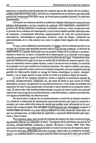 162                                                                    Metodologia de la investigaci6n cualitativa
                                                                                                                                                                            ,
anteriores, la identificaci6n de patrones de conducta que se den dentro de los aconteci-
!!1ieñtosespecméósooservados',asTéómó       fa comprensión de los niIsmos, que más tarde
~I~?~~~~~~.~.sconOiros casos, de forma-qúese:Pll~~áñ-cóiistilfurTos patrones
identificado~     .,                                            .. -.-- -- ,       , -.
      .,.- UtÜi~ndo los sistemas narrativos podremos obtener informaci6n acerca de una
..
                                                                   .
R@ctica determina'!.~~ u~_t,!E<.?.~C>,!!~r~!9...º~ <;2~~~~~:bien registniñdo segmentüses-
pecíficos de dichas prácticas o conductas (incidentes críticos), o bien recogiendo todo
el proceso de la conducta sin interrupci6n y con el mayor detalle posible (descripciones
de muestras), considerando diferentes aspectos/puntos de vista del acontecimiento
(descriptivos, metodol6gicos, personales, teóricos) -notas de campo-, señalando las
particularidades de la vida exterior así como la subjetividad singular del observador
(diario).
        Ya que, como señalamos anteriormente, el ~vo de los sistemas narrativos es
recoger~~.!!!~.~~Y!II,~<:la.P9sipl~. . te><:!2.~LflljQ~<:l~J},!1~S,2m!Isla, el período de
06SéiVaclOn va a quedar delimitado por los propios límites de la conducta o aconteci-
mientos a observar, es decir, la duraci6n de la observación va a coincidir con la dura-
ción del acontecimiento. Igual va a Ocurnr-corilaseleccÍ6n dellugar.-fomaremos com~
puniO-ae reférencfae'llugareil'eTque se sueleñ"aar-losliechoS-de manera natural. Gra-
cias a la narraci6n vamos a poder enlazar, como si de una novela se tratara, lo ocurrido
en el pasado con lo que sucede en el momento presente. No vamos a señalar, portanto,
un intervalo específico como ocurre en el sistema categorial, sino que elegimos 'tOdo un
periódodeóbservaclón doñdese recog~:dé forma cTonol6gic~ (a diario';'~e~áñar
mente), y en su lugar natural, lo que sucede en tomo a la práctica objeto de estudio.
        A través de los sistemas narrativos vamos a registI].rJa~.!lI,.encia natural de
accio~es:·acoñtecimientos.-cOiigu.c"fuS;-    ~tc~.sjp tratar de filtrar lo que ~~rré'de'iorma
slstemática.es 'decir, recogeremos los acontecimientos tal y como estén üCÜmetrdo;sm-
separarlos de todo lo que pueda estar influyendo o interviniendo enla situación 9bseI~~
vada. El observador sólo tendrápredeterminado un punto de observaci6n muy general
a partir del cual recogerá los acontecimientos, y decidirá dónde y cuándo se producirán,
con alguna probabilidad, las observaciones.
        De esta forma el registro de un acontecimiento a través de un sistema narrativo
va a implicar la obtenci6n de informaci6n acerca del proceso que sigue la situaci6n a
estudiar, así como sobreoi'iosdatos 'de interés que púédáriesiar 'influyendo en Ta ocu-
rrenciadel aéontecimieftfO:Porott1r'fmte;iáiíifórñiacT6nquéobt~ij&¡m:1is                                   respecto a-~
nuestro objé[<YoeestUdlo va a estar influenciada por la-p;:o¡;¡a'V1~i6~ del observador, ya
que sus percepciones, su capacTdadde"captacTÓny expresi6ndeternilñaÍ1ío',jucriegis-
trará y c6mo lo hará.
        Nos situamo~s, ante un tipode sistemas de registro de observación en el que
                                              es
 1~!1nidades báSiéas son naturales, ded¡:;-¡'üñreg'¡stro deTii-ocürrenchÚlaturnl                                                                                              de'las
acciones,iéonteciffilenTós;'conductas y demás" (Evertson y Green, 1989: 342). Para
                              -------.----..-
que nuestro registro sea.lo más natural posible el control en este tipo de registros supon-
                  ._"'...,......_.~~
                                         ..
drá que las personas observ,!ºªlLª~L~2mo el prop'io observador se comporten normal-
                            _"W" ',' ,.       .      . ._'..
                                                   '~,"~_      __
                                                            ~.~~     _,. _ "" __.'._ .,. _._., _"_,.-._ ..
                                                                       ~   _.~_~.'....."."   ._,,.~   ~~,    ~"."_;                                          ~~_«_~., .._   ", . . ~_._~,'_.   _



mente. Los sistemas narrativos recogen nuestras observaciones de la vida real, es decir,
--.-.....                                                                                                   ._.'_'. .'                  •. "''''_'''''''''
                                                                                                                         .,,~_ ""_.;~.~,"M
 