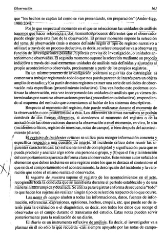 Observacián                                                                                                                                       163

         que "los hechos se captan tal como se van presentando, sin preparación" (Ander-Egg,
         1980:204J:'~"-'''''>                                                                                            '
                    Por lo que respecta al momentoen el que se seleccionanlas unidades de análisis
            t~mos_9~~ h~c~(ier.er~nfr~·a~oó.s)TíófuefilosTp¡:ó¿esósdiferentesqüe e1ó6servaoor
            puede elegir para esta fase de la observación, El primer momento supone la selección
            deltema ,~e 9bs~rvaci?n (más o menos definidoseguIi~eT1ij5ÜCle registro narrativo a'
            utilizar)a través de un procesodeductivo,es decir, se seleccionaqué se va a observaren
            funciónde TñVes¡r~áCj()ñespasaóas:'ñipotesis previasdelnvesiigacién.ounldades a.;~'
            tenormeriié'observadas:'Efsegundomomentosupone la selecciónmediante un pr2S~i.Q..
            iiiauctiVo'atravésdelooalextmemos unidadesde análisis más definidas y ajustadas al
            propio acontecimiento observado, precisamentea partir de los propios registros.
                                                   ...... _,~".._c,~.,.)~,._,.~"'~ •. _~'''_'"·,, __ o
                                                                                                       ; -.-,   '.   _   ".',   ,.__ _'_'.
                                                                                                                                   ,         _   ...   ,

                    Enun mismo proeesu dt!'ii1vesb gacion podemos seguir las dos estrategias: a)
                                        N




            comenzar a trabajar registrandotodo lo que nos pueda parecer de interés para un objeto
            ampliode estudio; y b) a partirde estos registrosextraer una serie de unidadesde obser-
            vación más específicas (procedimiento inductivo). Una vez hecho esto podemos con-
            tinuar la observación, esta vez incorporandolas unidadesde análisis que ya vienen de-
            terminadaspor nuestrasobservacionesprevias(procedimientodeductivo),respondien-
            do al esquema del embudo que comentamos al hablar de los sistemas descriptivos.
                    Respecto al momentodel registro, éste puede realizarse durante ~I, m()m(;lnto de
            la observación o con pos~i2:rIáada é,sta.' Los di~rt;ñitls-Sistemas'iiarrativ()s-s~'p~drán
            éOnslhiiT"CIé'(fos forI1:!~.§,Aif~[~1Jt$(S, si ~tendemos al momento del reg¡sti~ () de-la
            anotaéiónde Iasobservaciones durante la observacióno eh el momento,en vivo, In situ
            (iíicídentes críticos, registro de'm~esti~s, notasde cam~):'ó'b¡eñ'después del aconteci-
            miento (diario).
          (         El registro de incidentes críticos se utiliza para recoger información concreta y
            especí~,~,E~,~~f~~Ll;l~~i~~1!~~!!~:'ae i,!lt~l"~s.EI' fnddeiíie'éTítico debe réunifTas"Si2'
          ) gUlé'íiies características:(a) suficiente nivel de complejidady significación para que se
         I pueda predecir y analizar algo sobre una personao grupo, y (b) que el fin y la intención
     t      del comportamientoaparezcade forma clara al observador.Este mismoautor señala los


~J
 -    11    elementos que deben incluirseen este registro entre los que se destaca el contexto en el
     I, que se da el comportamientoo el acontecimiento,la descripcióndel incidente y la valo-
       .
     , ración que sobre el mismo realiza el observador.
       4            El registro demuestra supone el, registro de los acontecimientos en el acto,
            recogiendoTódírfa'éondúCia: qué se~'maníi¡-esTá duranteeI periOdo·establecido -ae'ü~~                                            y
            mlüietáifil11terrurnpi:daY<feffillaoa'."$e'uiHíza pararegistraren formade secuencia"todo"
            lo que hacen los sujetos sin realizar ningún tipo de selección respecto de lo que OCurre.
                     ~~LnQtps de campo aluden a todas las informaciones, datos, fuentes de infor-
            mación, refere~ras:éxpresiones, opiniones, hechos, croquis, etc. que puede ser de i~­
            terésparála'evalúácíón oel diagnóstico, es decir, son todos los datos que recoge el
            observador en el campo durante el transcurso del estudio. Estas notas pueden servir
             posteriormentepara la realización de un diario.
        ,            El diario es un instrumento reflexivo de análisis. Es decir, el investigador va a
         , plasmarénélrio só!ülü'que recúerda -casrsTéñipr;-;p~yado por las notas de campo-
 