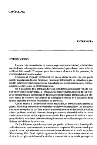 CAPf:rULO IX




                                                                         ENTREVISTA




INTRODUCCIÓN

       La entrevista es una técnica en la que una persona (entrevistador) solicita infor-
mación de otra o de un grupo (entrevistados, informantes), para obtener datos sobre un
problema determinado. Presupone, pues, la existencia al menos de dos personas y la
posibilidad de interacción verbal.
       Conforme el propósito profesional con que se utiliza la entrevista, ésta puede
cumplir con algunas de estas funciones: (a) obtener información de individuos o gru-
pos, (b) influir sobre ciertos aspectos de la conducta (opiniones, sentimientos, compor-
tamientos), o (c) ejercer un efecto terapéutico.
        En el desarrollo de la entrevista hay que considerar aspectos relativos a la rela-
ción entrevistador-entrevistado, la formulación de las preguntas, la recogida y el regis-
tro de las respuestas o la finalización del contacto entrevistador-entrevistado. No obs-
tante, hemos de reconocer la existencia de estrategias diferentes en el desarrollo de las
mismas según las diferentes modalidades de entrevista.
        CQI:t el análisis e interpretación de los resultados, el entrevistador sistematiza.
ordena, relaciona y extrae conclusiones relativas al problema estudiado. Los datos poco
elaborados recogidos en una fase anterior son transformados en información valiosa
sobre el problema estudiado o bien en claves que conducen a la modificación de ciertas
conductas o actitudes de los sujetos entrevistados. En el proceso de análisis e inter-
pretación de los resultados, debemos distinguir una casuística diferente que afecta a las
distintas modalidades de entrevistas.
        De los diferentes tipos de entrevistas que pueden utilizarse en la investigación
cualitativa (entrevista estructurada, no estructurada o en profundidad, entrevista de gru-
po, etc.), en este capítulo vamos a centrarnos en la entrevista no estructurada, en profun-
didad o etnográfica. En el capítulo siguiente abordaremos el cuestionario como una
técnica de recogida de información similar a la entrevista estructurada, pero que no
 