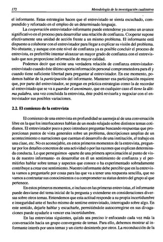 172                                               Metodología de la investigación cualitativa

el informante. Estas estrategias hacen que el entrevistado se sienta escuchado, com-
prendido y reforzado en el empleo de un determinado lenguaje.
       La cooperación entrevistador-informante puede entenderse ya como un avance
significativo en el proceso para desarrollar una relación de confianza. Cooperar supone
efectivamente una unidad de acción frente a un mismo problema. El informante está
dispuesto a colaborar con el entrevistador para llegar a explicar su visión del problema.
No obstante, y aunque con este nivel de confianza ya es posible concluir el proceso de
entrevista, es preferible intentar alcanzar un mayor grado de confianza con el entrevis-
tado que nos proporcione información de mayor calidad.
       Podemos decir que existe una verdadera relación de confianza entrevistador-
entrevistado cuando éste último aporta información personal comprometedora para él y
cuando tiene suficiente libertad para preguntar al entrevistador. En ese momento, po-
demos hablar de la participación del informante. Mantener esa participación requiere
que, por parte del entrevistador, se pongan en práctica estrategias como la de recordar
al entrevistado que se va a guardar el anonimato, que en cualquier caso él tiene la últi-
ma palabra, una vez concluida la entrevista, éste podrá revisarla y negociar con el en-
trevistador sus posibles variaciones.

2.2. El comienzo de la entrevista

        El comienzo de una entrevista en profundidad se asemeja al de una conversación
libre en la que los interlocutores hablan de un modo relajado sobre distintos temas coti-
dianos. El entrevistador poco a poco introduce preguntas buscando respuestas que pro-
porcionan puntos de vista generales sobre un problema, descripciones amplias de un
acontecimiento o narraciones que cuentan el desarrollo de una institución, el trabajo en
una clase, etc. No es aconsejable, en estos primeros momentos de la entrevista, pregun-
tar por los detalles concretos de una actividad o por las razones que explican determina-
da conducta. Lo que perseguimos -aparte de una primera aproximación al punto de vis-
ta de nuestro informante- es desarrollar en él un sentimiento de confianza y el per-
mitirles hablar sobre temas y aspectos que conoce o ha experimentado sobradamente
contribuye a crear ese sentimiento. Nuestro informante debe percibir que en la entrevis-
ta vamos a preguntarle por cosas para las que va a tener una respuesta sencilla, que no
vamos a contrastar sus conocimientos o a comprometer su status dentro del grupo al que
pertenece.
        En estos primeros momentos, e incluso en las primeras entrevistas, el informante
puede desviarse del tema inicial de la pregunta y extenderse en consideraciones diver-
sas sobre otros temas. Entendemos que esta actitud responde a su propia incertidumbre
e inseguridad ante el hecho mismo de sentirse entrevistado, interrogado sobre algo. En
este sentido, dejarle hablar y escucharle, permitiéndole autocorregirse en sus divaga-
ciones puede ayudarle a vencer esa incertidumbre.
        En las entrevistas siguientes, quizás sea preciso ir enfocando cada vez más la
conversación hacia un grupo convergente de temas. Para ello, debemos mostrar al in-
formante interés por unos temas y un cierto desinterés por otros. La reconducción de la
 