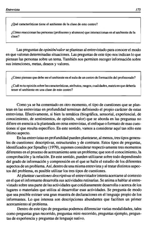 Entrevista                                                                                              175



   ¿Qué características tiene el ambiente de la clase de este centro?

   ¿Cómo reaccionan las personas (profesores y alumnos) que interaccionan en el ambiente de la
   clase?



       Las preguntas de opiniánlvalor se plantean al entrevistado para conocer el modo
en que valoran determinadas situaciones. Las preguntas de este tipo nos indican lo que
piensan las personas sobre un tema. También nos permiten recoger información sobre
sus intenciones, metas, deseos y valores.


   ¿Cómo piensas que debe ser el ambiente en el aula de un centro de formación del profesorado?

   ¿Cuál es tu opinión sobre las características, atributos, rasgos, cualidades, matrices que debería
   tener el ambiente en una clase de este centro?



       Como ya se ha comentado en otro momento, el tipo de cuestiones que se plan-
tean en las entrevistas en profundidad terminan definiendo el propio carácter de estas
entrevistas. Efectivamente, si bien la temática (biográfica, sensorial, experiencial, de
conocimiento, de sentimientos, de opinión, valor) que se aborda en las preguntas no
difiere en esencia a la planteada en otras entrevistas, el enfoque o formato de esas cues-
tiones sí que resulta específico. En este sentido, vamos a considerar aquí tan sólo este
último aspecto.
        En las entrevistas en profundidad pueden plantearse, al menos, tres tipos genera-
les de cuestiones: descriptivas, estructurales y de contraste. Estos tipos de preguntas,
identificados por Spradley (1979), suponen considerar respectivamente tres momentos
diferentes en el proceso de acercamiento ante un problema; que son el conocimiento, la
comprobación y la relación. En este sentido, pueden utilizarse sobre todo dependiendo
del grado de información y comprensión en el que se halle el estudio de los diferentes
aspectos de un problema. Así, dentro de una misma entrevista y al tratar distintos aspec-
tos del problema, es posible utilizar los tres tipos de cuestiones.
        Al plantear cuestiones descriptivas el entrevistador intenta acercarse al contexto
en el que el informante desarrolla sus actividades rutinarias. Se anima a hablar al entre-
vistado sobre una parte de las actividades que cotidianamente desarrolla o acerca de los
lugares o materiales que utiliza al desarrollar esas actividades. Se pregunta de modo
que sea posible extraer una gran muestra de declaraciones en el lenguaje propio de los
informantes. Lo que interesa son descripciones abundantes que faciliten un primer
acercamiento al problema.
        Dentro de este tipo de preguntas podemos diferenciar varias modalidades, tales
como preguntas gran recorrido, preguntas mini-recorrido, preguntas ejemplo, pregun-
tas de experiencia y preguntas de lenguaje nativo.
 
