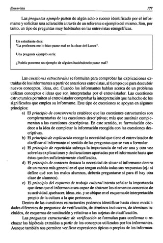 Entrevista                                                                              177

       Las preguntas ejemplo parten de algún acto o suceso identificado por el infor-
mante y solicitan una aclaración a través de un referente o ejemplo del mismo. Son, por
tanto, un tipo de preguntas muy habituales en las entrevistas etnográficas.


   Un estudiante dice:
   "La profesora me lo hizo pasar mal en la clase del Lunes".

   Una pregunta ejemplo sería:

   ¿Podría ponerme un ejemplo de alguien haciéndotelo pasar mal?



       Las cuestiones estructurales se formulan para comprobar las explicaciones ex-
traídas de los informantes a partir de anteriores entrevistas, al tiempo que para descubrir
nuevos conceptos, ideas, etc. Cuando los informantes hablan acerca de un problema
utilizan conceptos e ideas que son interpretadas por el entrevistador. Las cuestiones
estructurales permiten al entrevistador comprobar la interpretación que ha hecho de los
significados que emplea su informante. Este tipo de cuestiones se apoyan en algunos
principios:
       a) El principio de concurrencia establece que las cuestiones estructurales son
           complementarias de las cuestiones descriptivas; más que sustituir comple-
            mentan a las cuestiones descriptivas. En este sentido, su formulación obe-
           dece a la idea de completar la información recogida con las cuestiones des-
            criptivas.
        b) El principio de explicación recoge la necesidad que tiene el entrevistador de
            clarificar al informante el sentido de las preguntas que se van a formular.
        e) El principio de repetición subraya la importancia de volver una y otra vez
           sobre las explicaciones y declaraciones aportadas por el informante hasta que
            éstas queden suficientemente clarificadas.
        d) El principio de contexto destaca la necesidad de situar al informante dentro
            de un marco más general en el que tengan cabida todas sus respuestas (ej.: si
            define qué son los malos alumnos, debería preguntarse si para él hay otra
            clase de alumnos).
        e) El principio del esquema de trabajo cultural intenta señalar la importancia
            que tiene que el informante sea capaz de abstraer los elementos concretos de
            su acti vidad, quehacer, ideas, etc. y se ubique en el esquema de interpretación
            propio de la cultura a la que pertenece.
        Dentro de las cuestiones estructurales podemos identificar hasta cinco modali-
dades diferentes de preguntas: de verificación, de términos inclusores, de términos in-
cluidos, de esquemas de sustitución y relativas a las tarjetas de clasificación.
        Las preguntas estructurales de verificación se formulan para confirmar o re-
 chazar las hipótesis extraídas a partir de los conceptos utilizados por los informantes.
Aunque también nos permiten verificar expresiones típicas o propias de los informan-
 
