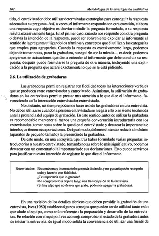 182                                                      Metodología de la investigación cualitativa


     tido, el entrevistador debe utilizar determinadas estrategias para conseguir la respuesta
     adecuada a su pregunta. Así. a veces, el informante responde con otra cuestión. elabora
     una respuesta cuyo objetivo es desviar o eludir la pregunta formulada. o su respuesta
     resulta excesivamente larga. En el primer caso. cuando nos responde con otra pregunta
     o desvía la intención de la respuesta. puede ser conveniente explicar al informante el
     sentido de la pregunta utilizando los términos y conceptos que él utiliza y las categorías
     que emplea para agruparlos. Cuando la respuesta es excesivamente larga. podemos
     dejar de tomar notas. parar la grabadora. no seguirle con la mirada...• es decir. podemos
     apoyamos en actuaciones que den a entender al informante que debe concluir su res-
     puesta; después puede formularse la pregunta de otra manera. incluyendo una expli-
     cación a la pregunta que aclare exactamente lo que se le está pidiendo.

     2.6. La utilización de grabadoras

            Las grabadoras permiten registrar con fidelidad todas las interacciones verbales
     que se producen entre entrevistador y entrevistado. Asimismo. la utilización de graba-
     doras en las entrevistas permite prestar más atención a lo que dice el informante. fa-
."   voreciendo así la interacción entrevistador-entrevistado.
             No obstante. no siempre podemos hacer uso de las grabadoras en una entrevista.
     No deben utilizarse cuando la persona entrevistada se niega a ello o se siente incómoda
     ante la presencia del equi po de grabación. En este sentido. antes de utilizar la grabadora
     es recomendable mantener al menos una pequeña conversación introductoria con los
     entrevistados. tomar notas sobre lo que dice el entrevistado y destacar la importancia e
     interés que tienen sus aportaciones. De igual modo. debemos intentar reducir al mínimo
     (aparatos de pequeño tamaño) la presencia de la grabadora.
             De este modo. en una entrevista tipo. tras haber formulado varias preguntas in-
     troductorias a nuestro entrevistado. tomando notas sobre lo más significativo. podemos
     destacar con un comentario la importancia de sus declaraciones. Esto puede servimos
     para justificar nuestra intención de registrar lo que dice el informante.


           Entrevistador: Encuentro muy interesante lo que estás diciendo, y me gustaría poderrecogerlo
                          tocioy hacerlo con fidelidad.
                          ¿Te importaría que lo grabase?
                          Me comprometo a dejarte luego una transcripción de la entrevista.
                          (Si hay algo que no desees que grabe, podemos apagar la grabadora).




            En una revisión de los detalles técnicos que deben presidir la grabación de una
     entrevista. Ives (1980) establece algunos consejos que pueden ser de utilidad tanto en lo
     que alude al equipo. como en lo referente a la preparación y desarrollo de las entrevis-
     tas. En relación con el equi po, 1ves aconseja comprobar el estado de la grabadora antes
     de iniciar la entrevista; de igual modo señala la conveniencia de utilizar una fuente de
 