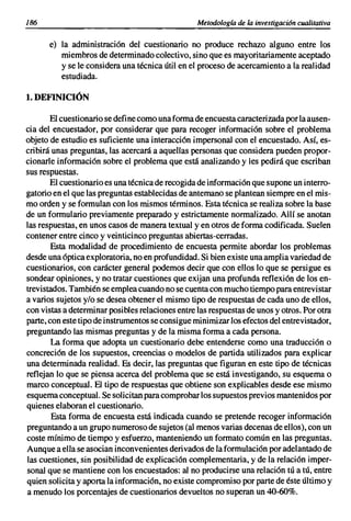 186                                               Metodologfa de la investigación cualitativa


      e) la administración del cuestionario no produce rechazo alguno entre los
         miembros de determinado colectivo, sino que es mayoritariamente aceptado
         y se le considera una técnica útil en el proceso de acercamiento a la realidad
         estudiada.

1. DEFINICIÓN

       El cuestionario se define como una forma de encuesta caracteri zada por la ausen-
cia del encuestador, por considerar que para recoger información sobre el problema
objeto de estudio es suficiente una interacción impersonal con el encuestado. Así, es-
cribirá unas preguntas, las acercará a aquellas personas que considera pueden propor-
cionarle información sobre el problema que está analizando y les pedirá que escriban
sus respuestas.
       El cuestionario es una técnica de recogida de información que supone un interro-
gatorio en el que las preguntas establecidas de antemano se plantean siempre en el mis-
mo orden y se formulan con los mismos términos. Esta técnica se realiza sobre la base
de un formulario previamente preparado y estrictamente normalizado. Allí se anotan
las respuestas, en unos casos de manera textual yen otros de forma codificada. Suelen
contener entre cinco y veinticinco preguntas abiertas-cerradas.
        Esta modalidad de procedimiento de encuesta permite abordar los problemas
desde una óptica exploratoria, no en profundidad. Si bien existe una amplia variedad de
cuestionarios, con carácter general podemos decir que con ellos lo que se persigue es
sondear opiniones, y no tratar cuestiones que exijan una profunda reflexión de los en-
trevistados. También se emplea cuando no se cuenta con mucho tiempo para entrevistar
a varios sujetos y/o se desea obtener el mismo tipo de respuestas de cada uno de ellos,
con vistas a determinar posibles relaciones entre las respuestas de unos y otros. Por otra
parte, con este tipo de instrumentos se consigue minimizar los efectos del entrevistador,
preguntando las mismas preguntas y de la misma forma a cada persona.
        La forma que adopta un cuestionario debe entenderse como una traducción o
concreción de los supuestos, creencias o modelos de partida utilizados para explicar
una determinada realidad. Es decir, las preguntas que figuran en este tipo de técnicas
reflejan lo que se piensa acerca del problema que se está investigando, su esquema o
marco conceptual. El tipo de respuestas que obtiene son explicables desde ese mismo
esquema conceptual. Se solicitan para comprobar los supuestos previos mantenidos por
quienes elaboran el cuestionario.
        Esta forma de encuesta está indicada cuando se pretende recoger información
preguntando a un grupo numeroso de sujetos (al menos varias decenas de ellos), con un
coste mínimo de tiempo y esfuerzo, manteniendo un formato común en las preguntas.
Aunque a ella se asocian inconvenientes deri vados de la formulación por adelantado de
las cuestiones, sin posibilidad de explicación complementaria, y de la relación imper-
sonal que se mantiene con los encuestados: al no producirse una relación tú a tú, entre
quien solicita y aporta la información, no existe compromiso por parte de éste último y
a menudo los porcentajes de cuestionarios devueltos no superan un 40-60%.
 