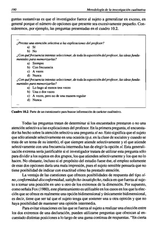 190                                                        Metodología de la investigación cualitativa


guntas sustantivas es que el investigador fuerce al sujeto a generalizar en exceso, en
general porque el número de opciones que presente sea excesivamente pequeño. Con-
sideremos, por ejemplo, las preguntas presentadas en el cuadro 10.2.


      ¿Prestas una atencián selectiva a las explicaciones del profesor?
             a) Sí
             b) No
      ¿ Con quéfrecuencia intentas seleccionar, de toda la exposicián del profesor, las ideas funda-
      mentales para memorizarlas?
             a) Siempre
              b) Con frecuencia
             e) A veces
             d) Nunca
      ¿ Con quéfrecuencia intentas seleccionar, de toda la exposición del profesor, las ideas funda-
      mentales para memorizarlas?
             a) Lo hago al menos tres veces
              b) Una o dos veces
              e) A veces, pero no de una manera regular
             d) Nunca


Cuadro 10.2: Parte de un cuestionario para buscar información de carácter cualitativo.


        Todas las preguntas tratan de determinar si los encuestados prestaron o no una
 atención selectiva a las explicaciones del profesor. En la primera pregunta, el encuesta-
 dor ha hecho sobre la atención selectiva una pregunta sí-no. Esto significa que el sujeto
 que sólo atiende selectivamente en una ocasión (p.e. en la clase de sociales y cuando se
 trata de un tema de su interés), el que siempre atiende selectivamente y el que atiende
 selectivamente con una frecuencia intermedia han de elegir la opción sí. Esta generali-
'zación extrema sería justificable si el investigador tratara de utilizar esta pregunta sólo
 para dividir a los sujetos en dos grupos, los que atienden selectivamente y los que no lo
 hacen. No obstante, incluso si el propósito del estudio fuese ése, el empleo solamente
 de esas dos opciones daría una mala impresión, pues el sujeto sensible pensaría que no
 tiene posibilidad de indicar con exactitud cómo ha prestado atención.
        La ventaja de las cuestiones que ofrecen posibilidades de respuesta del tipo sí-
 no, conformidad-disconformidad, satisfecho-insatisfecho, radica en que fuerza al suje-
 to a tomar una posición en uno u otro de los extremos de la dimensión. Por supuesto,
 como señala Fox (1980), este planteamiento es utilizable en los casos en los que la elec-
 ción que se ofrece es realmente una opción bidimensional y únicamente bidimensional,
 es decir, tiene que ser tal que el sujeto tenga que sostener una u otra opinión y que no
 haya posibilidad de mantener una opinión intermedia.
         Para evitar situaciones en las que se fuerza al sujeto a realizar una elección entre
 los dos extremos de una declaración, pueden utilizarse preguntas que ofrezcan al en-
 cuestado distintas posiciones a lo largo de una gama continua de respuestas. "En cierta
 