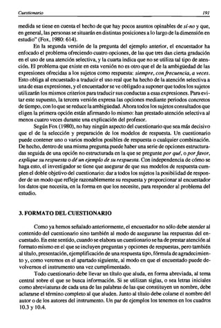 Cuestionario                                                                           191

medida se tiene en cuenta el hecho de que hay pocos asuntos opinables de sí-no y que,
en general, las personas se situarán en distintas posiciones a lo largo de la dimensión en
estudio" (Fax, 1980: 614).
        En la segunda versión de la pregunta del ejemplo anterior, el encuestador ha
enfocado el problema ofreciendo cuatro opciones, de las que tres dan cierta gradación
en el uso de una atención selectiva, y la cuarta indica que no se utiliza tal tipo de aten-
ción. El problema que existe en esta versión no es otro que el de la ambigüedad de las
expresiones ofrecidas a los sujetos como respuesta: siempre, con frecuencia, a veces.
Esto obliga al encuestado a traducir el uso real que ha hecho de la atención selectiva a
una de esas expresiones, y el encuestador se ve obligado a suponer que todos los sujetos
utilizarán los mismos criterios para traducir sus conductas a esas expresiones. Para evi-
tar este supuesto, la tercera versión expresa las opciones mediante periodos concretos
de tiempo, con lo que se reduce la ambigüedad. Ahora todos los sujetos consultados que
eligen la primera opción están afirmando lo mismo: han prestado atención selectiva al
menos cuatro veces durante una explicación del profesor.
        Según Fax (1980), no hay ningún aspecto del cuestionario que sea más decisivo
que el de la selección y preparación de los modelos de respuesta. Un cuestionario
puede contener uno o varios modelos posibles de respuesta o cualquier combinación.
De hecho, dentro de una misma pregunta puede haber una serie de opciones estructura-
das seguida de una opción no estructurada en la que se pregunte por qué, o por favor,
explique su respuesta o dé un ejemplo de su respuesta. Con independencia de cómo se
haga esto, el investigador se tiene que asegurar de que sus modelos de respuesta cum-
plen el doble objetivo del cuestionario: dar a todos los sujetos la posibilidad de respon-
der de un modo que refleje razonablemente su respuesta y proporcionar al encuestador
los datos que necesita, en la forma en que los necesite, para responder al problema del
estudio.


3. FORMATO DEL CUESTIONARIO

        Como ya hemos señalado anteriormente, el encuestador no sólo debe atender al
contenido del cuestionario sino también al modo de asegurarse las respuestas del en-
cuestado. En este sentido, cuando se elabora un cuestionario se ha de prestar atención al
formato mismo en el que se incluyen preguntas y opciones de respuestas, pero también
al título, presentación, ejemplificación de una respuesta tipo, fórmula de agradecimien-
to y, como veremos en el apartado siguiente, al modo en que el encuestado puede de-
volvemos el instrumento una vez cumplimentado.
        Todo cuestionario debe llevar un título que aluda, en forma abreviada, al tema
central sobre el que se busca información. Si se utilizan siglas, o sea letras iniciales
como abreviaturas de cada una de las palabras de las que constituyen un nombre, debe
aclararse el término completo al que aluden. Junto al título debe colarse el nombre del
autor o de los autores del instrumento. Un par de ejemplos los tenemos en los cuadros
 10.3 y 10.4.
 