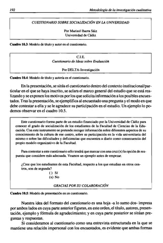 192                                                           Metodología de la investigación cualitativa


                 CUESTlONAR10 SOBRE SOCIAliZACIÓN EN LA UNIVERSIDAD

                                         Por Marisol Ibarra Sáiz
                                          Universidad de Cádiz

Cuadro 10.3: Modelo de titulo y autor en el cuestionario.


                                                 C.I.E.
                                Cuestionario de Ideas sobre Evaluación

                                       Por DELTA-Investigación

Cuadro 10.4: Modelo de titulo y autoría en el cuestionario.

       En la presentación,se sitúa el cuestionariodentro del contexto institucional/par-
ticularen el que se haya inscrito,se aclara el marco general del estudio que se está rea-
lizandoy se exponenlos motivosporlos que solicitainformacióna los posiblesencues-
tados. Tras la presentación, se ejemplificaal encuestadouna preguntay el modoen que
debe contestar a ella y se le agradece su participaciónen el estudio. Un ejemplo lo po-
demos observar en el cuadro 10.5.

          Este cuestionario forma parte de un estudio financiado por la Universidad de Cádiz para
      conocer el grado de socialización de los estudiantes de la Facultad de Ciencias de la Edu-
      cación. Con este instrumento se pretende recoger información sobre diferentes aspectos de su
      conocimiento de la cultura de ese centro, sobre su participación en la vida universitaria del
      mismo o sobre las dificultades y deficiencias que encuentra a diario como consecuencia del
      propio modelo organizativo de la Facultad.

         Para contestar a este cuestionario sólo tendrá que marcar con una cruz (x) la opción de res-
      puesta que considere más adecuada. Veamos un ejemplo antes de empezar.

          ¿Cree que los estudiantes de esta Facultad, respecto a los que estudian en otros cen-
          tros, son de segunda?
                             () Sí
                              (x) No

                                 GRACIAS POR SU COLABORACIÓN

Cuadro 10.S: Modelo de presentación en un cuestionario.

       Nuestra idea del formato del cuestionario es una hoja -a lo sumo dos- impresa
por ambos lados en cuya parteanterior figuran,en este orden, el título, autores, presen-
tación, ejemplo y fórmula de agradecimiento; y en cuya parte posterior se sitúan pre-
guntas y respuestas.
       Si consideramos al cuestionario como una entrevista estructurada en la que se
mantiene una relación impersonal con los encuestados,es evidente que ambas formas
 