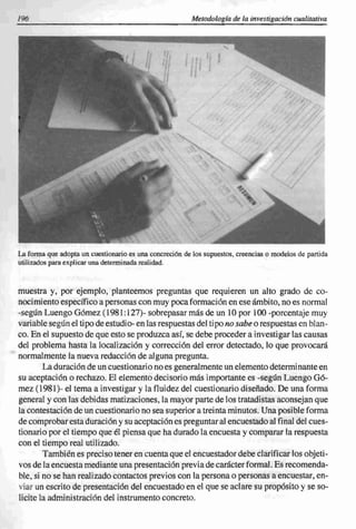 196                                                      Metodología de la investigación cualitativa




La forma que adopta un cuestionario es una concreción de los supuestos, creencias o modelos de partida
utilizados para explicar una determinada realidad.



muestra y, por ejemplo, planteemos preguntas que requieren un alto grado de co-
nocimiento específico a personas con muy poca formación en ese ámbito, no es normal
-según Luengo Gómez ( 1981: 127)- sobrepasar más de un 10 por 100 -porcentaje muy
variable según el tipo de estudio- en las respuestas del tipo no sabe o respuestas en blan-
co. En el supuesto de que esto se produzca así, se debe proceder a investigar las causas
del problema hasta la localización y corrección del error detectado, lo que provocará
normalmente la nueva redacción de alguna pregunta.
        La duración de un cuestionario no es generalmente un elemento determi nante en
su aceptación o rechazo. El elemento decisorio más importante es -según Luengo Gó-
mez (1981)- el tema a investigar y la fluidez del cuestionario diseñado. De una forma
general y con las debidas matizaciones, la mayor parte de los tratadistas aconsejan que
la contestación de un cuestionario no sea superior a treinta minutos. Una posible forma
de comprobar esta duración y su aceptación es preguntar al encuestado al final del cues-
tionario por el tiempo que él piensa que ha durado la encuesta y comparar la respuesta
con el tiempo real utilizado.
        También es preciso tener en cuenta que el encuestador debe clarificar los objeti-
vos de la encuesta mediante una presentación previa de carácter formal. Es recomenda-
ble, si no se han realizado contactos previos con la persona o personas a encuestar, en-
viar un escrito de presentación del encuestado en el que se aclare su propósito y se so-
licite la administración del instrumento concreto.
 