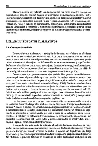200                                                Metodología de la investigación cualitativa


       Algunos autores han definido los datos cualitativos como aquéllos que no son
cuantitativos, aquéllos que no pueden ser expresados numéricamente (Tesch, 1990).
Podríamos caracterizarlos, sin recurrir a la oposición cuantitativo-cualitativo, como
elaboraciones de naturaleza descriptiva que recogen una amplia y diversa gama de in-
formación, ricos y densos en significados, polisémicos, difícilmente reproducibles
dada su vinculación a contextos y momentos determinados, y recogidos a partir de una
instrumentación mínima, pues para obtenerlos se utilizan procedimientos más que ins-
trumentos.


2. EL ANÁLISIS DE DATOSCUALITATIVOS

2.1. Conceptode análisis

        Como ya hemos adelantado, la recogida de datos no es suficiente en sí misma
para alcanzar las conclusiones de un estudio. Los datos no son más que un material
bruto a partir del cual el investigador debe realizar las operaciones oportunas que le
lleven a estructurar el conjunto de información en un todo coherente y significativo.
Definimos el análisis de datos como un conjunto de manipulaciones, transformaciones,
operaciones, reflexiones, comprobaciones que realizamos sobre los datos con el fin de
extraer significado relevante en relación a un problema de investigación.
        Con este concepto, permanecemos dentro de la idea general de análisis como
proceso aplicado a alguna realidad que nos permite discriminar sus componentes, des-
cribir las relaciones entre tales componentes y utilizar esa primera visión conceptual del
todo para llevar a cabo síntesis más adecuadas (Bunge, 1985). En efecto, analizar datos
supondrá examinar sistemáticamente un conjunto de elementos informativos para de-
limitar partes y descubrir las relaciones entre las mismas y las relaciones con el todo. En
definitiva, todo análisis persigue alcanzar un mayor conocimiento de la realidad estu-
diada y, en la medida de lo posible, avanzar mediante su descripción y comprensión
hacia la elaboración de modelos conceptuales explicativos.
        Las fases sugeridas por el propio concepto de análisis no siempre están presentes
en las tareas desarrolladas por los analistas que se disponen a trabajar con datos cuali-
tativos. A veces, el análisis es concebido como un proceso intuitivo, flexible, orientado
a encontrar sentido a los datos sin que para ello sea necesario seguir un proceso de sepa-
ración en elementos y reconstrucción del todo a partir de las relaciones entre los ele-
mentos. En este tipo de enfoques, frecuentemente de tendencia intuitivo-artística, son
cruciales la experiencia del investigador y ciertas cualidades de creatividad, imagi-
nación, ingenio, perspicacia o talento artístico.
        De acuerdo con este modo de entender el análisis, las tareas analíticas se reali-
zarían sin que exista un proceso claramente establecido. Cada analista sigue sus propias
pautas de trabajo, definiendo procesos de análisis a los que han llegado tras una larga
experiencia y que resultan particulares de cada investigador o grupo de investigadores.
No obstante, la práctica habitual en el análisis de datos cualitativos coincide en una
 