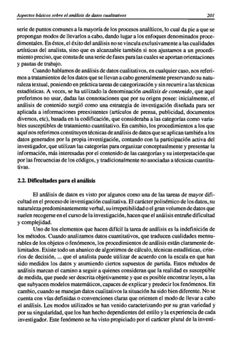 Aspectos básicos sobre el análisis de datos cualitativos                               201


serie de puntos comunes a la mayoría de los procesos analíticos, lo cual da pie a que se
propongan modos de llevarlos a cabo, dando lugar a los enfoques denominados proce-
dimentales. En éstos, el éxito del análisis no se vincula exclusivamente a las cualidades
artísticas del analista, sino que es alcanzable también si nos ajustamos a un procedi-
miento preciso, que consta de una serie de fases para las cuales se aportan orientaciones
y pautas de trabajo.
        Cuando hablamos de análisis de datos cualitativos, en cualquier caso, nos referi-
mos a tratamientos de los datos que se llevan a cabo generalmente preservando su natu-
raleza textual, poniendo en práctica tareas de categorización y sin recurrir a las técnicas
estadísticas. A veces, se ha utilizado la denominación análisis de contenido, que aquí
preferimos no usar, dadas las connotaciones que por su origen posee: inicialmente, el
análisis de contenido surgió como una estrategia de investigación diseñada para ser
aplicada a informaciones preexistentes (artículos de prensa, publicidad, documentos
diversos, etc), basada en la codificación, que consideraba a las categorías como varia-
bles susceptibles de tratamiento cuantitativo. En cambio, los procedimientos a los que
aquí nos referimos constituyen técnicas de análisis de datos que se aplican también a los
datos generados por la propia investigación, contando con la participación activa del
investigador, que utilizan las categorías para organizar conceptualmente y presentar la
información, más interesadas por el contenido de las categorías y su interpretación que
por las frecuencias de los códigos, y tradicionalmente no asociadas a técnicas cuantita-
tivas.

2.2. Dificultades para el análisis

       El análisis de datos es visto por algunos como una de las tareas de mayor difi-
cultad en el proceso de investigación cualitativa. El carácter polisémico de los datos, su
naturaleza predominantemente verbal, su irrepeti bilidad o el gran vol umen de datos que
suelen recogerse en el curso de la investigación, hacen que el análisis entrañe dificultad
y complejidad.
       Uno de los elementos que hacen difícil la tarea de análisis. es la indefinición de
los métodos. Cuando analizamos datos cuantitativos, que traducen cualidades mensu-
rables de los objetos o fenómenos, los procedimientos de análisis están claramente de-
limitados. Existe todo un abanico de algoritmos de cálculo, técnicas estadísticas, crite-
rios de decisión, ... que el analista puede utilizar de acuerdo con la escala en que han
sido medidos los datos y asumiendo ciertos supuestos de partida. Estos métodos de
análisis marcan el camino a seguir a quienes consideran que la realidad es susceptible
de medida, que puede ser descrita objetivamente y que es posible encontrar leyes, a las
que subyacen modelos matemáticos, capaces de explicar y predecir los fenómenos. En
cambio, cuando se manejan datos cualitativos la situación ha sido bien diferente. No se
cuenta con vías definidas o convenciones claras que orienten el modo de llevar a cabo
el análisis. Los modos utilizados se han venido caracterizando por su gran variedad y
por su singularidad, que los han hecho dependientes del estilo y la experiencia de cada
investigador. Este fenómeno se ha visto propiciado por el carácter plural de la investi-
 