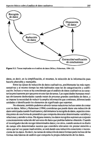Aspectos básicos sobre el análisis de datos cualitativos                               205




Figurall.1: Tareas implicadas en el análisis de datos (Miles y Huberman, 1994: 12).




datos, es decir, en la simplificación, el resumen, la selección de la información para
hacerla abarcable y manejable.
        Entre las tareas de reducción de datos cualitativos, posiblemente las más repre-
sentativas y al mismo tiempo las más habituales sean las de categorización y codifi-
cación. Incluso a veces se ha considerado que el análisis de datos cualitativos se carac-
teriza precisamente por apoyarse en este tipo de tareas. Las capacidades humanas resul-
tan obviamente desbordadas cuando tratan de procesar grandes cantidades de datos, y
se impone la necesidad de reducir la amplia información que contienen, diferenciando
unidades e identificando los elementos de significado que soportan.
        No obstante, también podemos advertir tareas reductoras incluso antes de contar
con los datos. Miles y Huberman (1994) consideran que puede darse una reducción de
datos anticipada cuando focalizamos y delimitamos la recogida de datos, aspectos cons-
tituyentes de una forma de preanálisis que comporta descartar determinadas variables y
relaciones y atender a otras. De alguna manera, los datos recogidos suponen un conjunto
conscientemente reducido del universo de datos que podrían haberse obtenido. Cuando
el investigador decide recoger determinados datos y no otros, cuando anota en su diario
de campo sólo determinados sucesos que considera relevantes sin prestar atención a
otros que tal vez pasan inadvertidos, se está dando una reducción consciente o incons-
ciente de los datos. Es decir, las tareas de reducción de datos forman parte incluso de las
formas más básicas de análisis que comporta la propia elaboración de los datos.
 