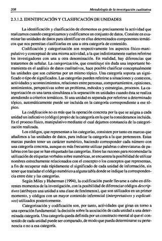 208                                               Metodología de la investigación cualitativa

2.3.1.2. IDENTIACACIÓN y CLASIACACIÓN DE UNIDADES

       La identificación y clasificación de elementos es precisamente la actividad que
realizamos cuando categorizamos y codificamos un conjunto de datos. Consiste en exa-
minar las unidades de datos para identificar en ellas determinados componentes temáti-
cos que nos permitan clasificarlas en una u otra categoría de contenido.
       Codificación y categorización son respectivamente los aspectos físico-mani-
pulativo y conceptual de una misma actividad, a la que indistintamente suelen referirse
los investigadores con una u otra denominación. En realidad, hay diferencias que
trataremos de señalar. La categorización, que constituye sin duda una importante he-
rramienta en el análisis de datos cualitativos, hace posible clasificar conceptualmente
las unidades que son cubiertas por un mismo tópico. Una categoría soporta un signi-
ficado o tipo de significados. Las categorías pueden referirse a situaciones y contextos,
actividades y acontecimientos, relaciones entre personas, comportamientos, opiniones,
sentimientos, perspectivas sobre un problema, métodos y estrategias, procesos. La ca-
tegorización es una tarea simultánea a la separación en unidades cuando ésta se realiza
atendiendo a criterios temáticos. Si una unidad es separada por referirse a determinado
tópico, automáticamente puede ser incluida en la categoría correspondiente a ese tó-
pico.
        La codificación no es más que la operación concreta por la que se asigna a cada
unidad un indicativo (código) propio de la categoría en laque la consideramos incluida.
Es el proceso físico, manipulativo mediante el cual dejamos constancia de la categori-
zación realizada.
        Los códigos, que representan a las categorías, consisten por tanto en marcas que
añadimos a las unidades de datos, para indicar la categoría a la que pertenecen. Estas
marcas pueden tener un carácter numérico, haciendo corresponder cada número con
una categoría concreta, aunque es más frecuente utilizar palabras o abreviaturas de pa-
labras con las que se han etiquetado las categorías. Entre las razones para recomendar la
utilización de etiquetas verbales sobre numéricas, se encuentra la posibilidad de utilizar
nombres estrechamente relacionados con el concepto o los conceptos que representan,
a fin de recuperar más rápidamente el significado de cada unidad de información, sin
tener que trasladar el código numérico a alguna tabla donde se indique la corresponden-
cia entre éste y las categorías.
        Según Miles y Huberman (1994), la codificación puede llevarse a cabo en dife-
rentes momentos de la investigación, con la posibilidad de diferenciar códigos descrip-
tivos (atribuyen una unidad a una clase de fenómenos), que son utilizados en un primer
momento, y códigos con un mayor contenido inferencial (interpretativos y explicati-
vos) utilizados posteriormente.
        Categorización y codificación son, por tanto, actividades que giran en tomo a
una operación fundamental: la decisión sobre la asociación de cada unidad a una deter-
 minada categoría. Una categoría queda definida por un constructo mental al que el con-
 tenido de cada unidad puede ser comparado, de modo que pueda determinarse su perte-
 nencia o no a esa categoría.
 