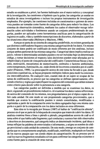 210                                                Metodología de la investigación cualitativa


estudio se establecen a priori, las fuentes habituales son el marco teórico y conceptual
de la investigación, las cuestiones o hipótesis que la guían, las categorías ya usadas en
estudios de otros investigadores o incluso los propios instrumentos de investigación
empleados. Por ejemplo, las cuestiones incluidas en cuestionarios o guiones de entre-
vista pueden ser tomadas como fuente de categorías útiles para reducir los datos. Los
sistemas de observación sistemática, mediante los cuales el observador recoge infor-
mación sobre actividades o fenómenos usando un conjunto predeterminado de cate-
gorías, pueden ser aplicados como herramientas analíticas para la categorización de
registros en audio, vídeo y también transcripciones de discursos, elaborados a partir de
las situaciones observadas (Mclntyre y Macleon, 1986).
        Aunque se parta de un sistema de categorías predefinido, no existen garantías de
que distintos codificadores lleguen a una misma categorización de los datos. Un mismo
conjunto de datos podría ser codificado de modo diferente por dos analistas, incluso
aunque ambos partieran de las mismas categorías. Categorizar datos implica realizar un
juicio, valorar si determinadas unidades pueden o no ser incluidas bajo un determinado
código, y tomar decisiones al respecto; tales decisiones pueden estar afectadas por la
subjeti vidad y el punto de vista particular del codificador. Características físicas y men-
tales, motivación, mecanismos de memorización, estímulos o factores ambientales,
como temperatura, iluminación, etc. están detrás de los errores cometidos por el codifi-
cador (Franzosi, 1990). La preocupación acerca de este tema ha llevado a que, desde
posiciones cuantitativas, se hayan propuesto múltiples índices para medir la consisten-
cia intercodificadores. En cualquier caso, cuando más de un sujeto se ocupan de las
tareas de codificación, es preciso que las categorías se definan operativamente, ofre-
ciendo criterios y reglas que especifiquen los aspectos del contenido que deben tomarse
como criterio para decidir sobre la pertenencia a una categoría.
        Las categorías pueden ser definidas a medida que se examinan los datos, es
decir, siguiendo un procedimiento inducti vo. Al examinar los datos vamos reflexionan-
do acerca del contenido de los mismos, nos preguntaríamos por el tópico capaz de cu-
 brir cada unidad. De este modo se van proponiendo categorías provisionales, que a
medida que avanza la codificación pueden ir siendo consolidadas, modificadas o
 suprimidas a partir de la comparación entre los datos agrupados bajo una misma cate-
 goría o a partir de la comparación con los datos incluidos en otras diferentes.
        Esta idea es la recogida por Strauss (1987) al hablar de "codificación abierta",
 proceso en el que se parte de la búsqueda de conceptos que traten de cubrir los datos. El
 analista examina línea a línea o párrafo a párrafo, preguntándose acerca de cuál es el
 tema sobre el que habla cada fragmento; qué conductas y sucesos han sido observados
 y descritos en documentos, qué categoría indica un determinado incidente, qué ideas o
 temas reflejan las palabras de entrevistados e informantes, y asigna un nombre de códi-
 go provisional a cada unidad de contenido. De este modo, emerge un conjunto de cate-
 gorías que es constantemente ampliado, modificado, redefinido, readaptado en función
 de los nuevos pasajes que van siendo objeto de categorización. Es un proceso por el
 cual los nuevos fragmentos estudiados sirven para confirmar las categorías existentes o
 como fuente para la creación de otras nuevas.
 
