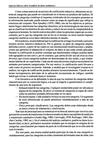 Aspectos básicos sobre el análisis de datos cualitativos                               211


        Como consecuencia de un proceso de codificación inductiva, obtenemos un sis-
tema de categorías que puede ser considerado en sí mismo un producto del análisis. El
sistema de categorías constituye el esquema vertebrador de los conceptos presentes en
la informaci6n analizada, puede tomarse como un mapa de significados que refleja la
estructura del conjunto. Para Spradley (1979, 1980), uno de los objetivos es precisa-
mente llegar a determinar las categorías (dominios, en la terminología de este autor) en
que se clasifican los términos de una cultura y reducir de ese modo la complejidad de la
experiencia humana. Su interés está en descubrir c6mo las personas organizan su cono-
cimiento, por lo que las categorías son un fin en sí mismas; no tiene sentido imponer
categorías analíticas a los datos obtenidos durante el estudio.
        En la práctica, resulta habitual que la codificación se haga recurriendo a procedi-
mientos mixtos inductivo-deductivos. Por lo general, se parte de categorías amplias
definidas a priori, a partir de las cuales se van introduciendo modificaciones y amplia-
ciones que permiten la adaptación al conjunto de datos al que están siendo aplicadas.
Durante la codificaci6n es posible constatar que determinados códigos podrían haber
sido agrupados en uno solo o, por el contrario, que cabría dividir uno de ellos en otros
diversos, que ciertas categorías podrían ser denominadas de otro modo, o que simple-
mente habrían de ser suprimidas. Cada una de estas decisiones implica reconsiderar las
unidades previamente categorizadas. Por ese motivo, la codificaci6n suele llevarse a
cabo como un proceso recurrente. Además, a medida que el investigador avanza en el
análisis, las reglas de codificaci6n pueden alterarse inconscientemente. Cuando se de-
tectan incongruencias derivadas de la aplicaci6n inconsistente de códigos, también
habrá que revisar lo realizado hasta el momento.
        Con frecuencia se ha defendido la idea de que los sistemas de categorías deben
caracterizarse por su corrección 16gica, a la que se llegaría si garantizamos el cumpli-
 miento de una serie de requisitos:
        - Exhaustividad de las categorías. Cualquier unidad debe poder ser ubicada en
            alguna de las categorías. Es decir, el sistema de categorías es capaz de cubrir
            todas las posibles unidades diferenciadas en los datos.
        - Exclusión mutua. Cada unidad se incluye en una sola categoría. Un segmento
            de texto diferenciado no puede pertenecer simultáneamente a más de una
            categoría.
        - Único principio clasificatorio. Las categorías deben estar elaboradas desde
            un único criterio de ordenación y clasificación.
        Este tipo de prescripciones se enmarcan en la línea de autores que ven en la cate-
 gorizaci6n un modo de transformar los datos textuales en datos susceptibles de medición
 y tratamiento cuantitativo (Ander-Egg, 1980; Cartwright, 1978; Kerlinger, 1985; Sán-
 chez Carrión, 1985, etc.). En el contexto del análisis cualitativo, podría no darse la ex-
 haustividad, es decir, podríamos encontrar unidades que no encajen en ninguna de las
 categorías, sencillamente por tratarse de parte de la informaci6n que no es relevante de
 cara al estudio.
        Por otra parte, una misma unidad podría participar de más de una categoría si-
 multáneamente. pues las categorías no están claramente delimitadas unas de otras, sino
 