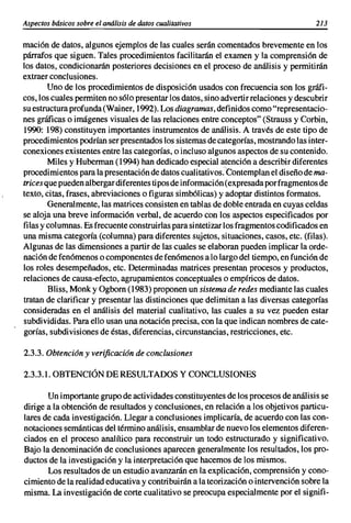 Aspectos básicos sobre el análisis de datos cualitativos                             213

mación de datos, algunos ejemplos de las cuales serán comentados brevemente en los
párrafos que siguen. Tales procedimientos facilitarán el examen y la comprensión de
los datos, condicionarán posteriores decisiones en el proceso de análisis y permitirán
extraer conclusiones.
        Uno de los procedimientos de disposici6n usados con frecuencia son los gráfi-
cos, los cuales permiten no s610presentar los datos, sino advertirrelaciones y descubrir
su estructura profunda (Wainer, 1992). Los diagramas, definidos como "representacio-
nes gráficas o imágenes visuales de las relaciones entre conceptos" (Strauss y Corbin,
1990: 198) constituyen importantes instrumentos de análisis. A través de este tipo de
procedimientos podrían ser presentados los sistemas de categorías, mostrando las inter-
conexiones existentes entre las categorías, o incluso algunos aspectos de su contenido.
        Miles y Huberman (1994) han dedicado especial atención a describir diferentes
procedimientos para la presentación de datos cualitativos.Contemplan el diseño de ma-
trices que pueden albergar diferentes tipos de información (expresada por fragmentos de
texto, citas, frases, abreviaciones o figuras simbólicas) y adoptar distintos formatos.
        Generalmente, las matrices consisten en tablas de doble entrada en cuyas celdas
se aloja una breve informaci6n verbal, de acuerdo con los aspectos especificados por
filas y columnas. Es frecuente construirlas para sintetizar los fragmentos codificados en
una misma categoría (columna) para diferentes sujetos, situaciones, casos, etc. (filas).
Algunas de las dimensiones a partir de las cuales se elaboran pueden implicar la orde-
naci6n de fenómenos o componentes de fenómenos a lo largo del tiempo, en función de
los roles desempeñados, etc. Determinadas matrices presentan procesos y productos,
relaciones de causa-efecto, agrupamientos conceptuales o empíricos de datos.
        Bliss, Monk y Ogborn (1983) proponen un sistema de redes mediante las cuales
tratan de clarificar y presentar las distinciones que delimitan a las diversas categorías
consideradas en el análisis del material cualitativo, las cuales a su vez pueden estar
subdivididas. Para ello usan una notación precisa, con la que indican nombres de cate-
gorías, subdivisiones de éstas, diferencias, circunstancias, restricciones, etc.

2.3.3. Obtencián y verificacián de conclusiones

2.3.3.1. OBTENCIÓN DE RESULTADOS Y CONCLUSIONES

       Un importante grupo de actividades constituyentes de los procesos de análisis se
dirige a la obtenci6n de resultados y conclusiones, en relación a los objetivos particu-
lares de cada investigación. Llegar a conclusiones implicaría, de acuerdo con las con-
notaciones semánticas del término análisis, ensamblar de nuevo los elementos diferen-
ciados en el proceso analítico para reconstruir un todo estructurado y significativo.
Bajo la denominación de conclusiones aparecen generalmente los resultados, los pro-
ductos de la investigación y la interpretaci6n que hacemos de los mismos.
       Los resultados de un estudio avanzarán en la explicaci6n, comprensión y cono-
cimiento de la realidad educativa y contribuirán a la teorización o intervención sobre la
misma. La investigación de corte cualitativo se preocupa especialmente por el signifi-
 