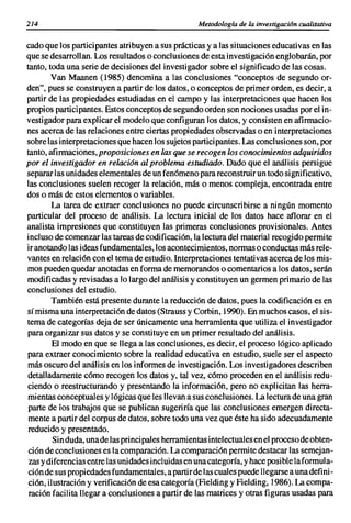 214                                                 Metodologia de la investigaci6n cualitativa

cado que los participantes atribuyen a sus prácticas y a las situaciones educativas en las
que se desarrollan. Los resultados o conclusiones de esta investigación englobarán, por
tanto, toda una serie de decisiones del investigador sobre el significado de las cosas.
        Van Maanen (1985) denomina a las conclusiones "conceptos de segundo or-
den", pues se construyen a partir de los datos, o conceptos de primer orden, es decir, a
partir de las propiedades estudiadas en el campo y las interpretaciones que hacen los
propios participantes. Estos conceptos de segundo orden son nociones usadas por el in-
                                         I
vestigador para explicar el modelo que configuran los datos, y consisten en afirmacio-
nes acerca de las relaciones entre ciertas propiedades observadas o en interpretaciones
sobre las interpretaciones que hacen los sujetos participantes. Las conclusiones son, por
tanto, afirmaciones, proposiciones en las que se recogen los conocimientos adquiridos
por el investigador en relación al problema estudiado. Dado que el análisis persigue
separar las unidades elementales de un fen6meno para reconstruir un todo significativo,
las conclusiones suelen recoger la relación, más o menos compleja, encontrada entre
dos o más de estos elementos o variables.
        La tarea de extraer conclusiones no puede circunscribirse a ningún momento
particular del proceso de análisis. La lectura inicial de los datos hace aflorar en el
analista impresiones que constituyen las primeras conclusiones provisionales. Antes
incluso de comenzar las tareas de codificación, la lectura del material recogido permi te
ir anotando las ideas fundamentales, los acontecimientos, normas o conductas más rele-
vantes en relaci6n con el tema de estudio. Interpretaciones tentativas acerca de los mis-
mos pueden quedar anotadas en forma de memorandos o comentarios a los datos, serán
modificadas y revisadas a lo largo del análisis y constituyen un germen primario de las
conclusiones del estudio.
        También está presente durante la reducción de datos, pues la codificación es en
sí misma una interpretación de datos (Strauss y Corbin, 1990). En muchos casos, el sis-
tema de categorías deja de ser únicamente una herramienta que utiliza el investigador
para organizar sus datos y se constituye en un primer resultado del análisis.
        El modo en que se llega a las conclusiones, es decir, el proceso lógico aplicado
para extraer conocimiento sobre la realidad educativa en estudio, suele ser el aspecto
más oscuro del análisis en los informes de investigaci6n. Los investigadores describen
detalladamente c6mo recogen los datos y, tal vez, c6mo proceden en el análisis redu-
ciendo o reestructurando y presentando la informaci6n, pero no explicitan las herra-
mientas conceptuales y lógicas que les llevan a sus conclusiones. La lectura de una gran
 parte de los trabajos que se publican sugeriría que las conclusiones emergen directa-
mente a partir del corpus de datos, sobre todo una vez que éste ha sido adecuadamente
 reducido y presentado.
         Sin duda, una de las principales herramientas intelectuales en el proceso de obten-
 ción de conclusiones es la comparación. La comparaci6n permite destacar las semejan-
 zas y diferencias entre las unidades incluidas en una categoría, y hace posible la formul a-
 ción de sus propiedades fundamental es, a partir de Ias cuales puede 11egarse a una defi ni-
 ci6n, ilustración y verificaci6n de esa categoría (Fielding y Fielding, 1986). La compa-
 ración facilita llegar a conclusiones a partir de las matrices y otras figuras usadas para
 