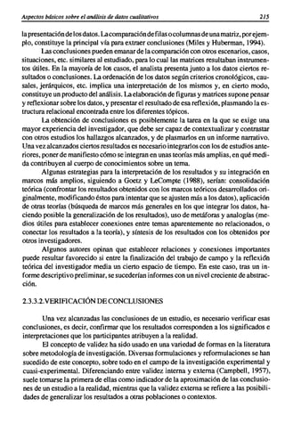 Aspectos básicos sobre el análisis de datos cualitativos                              215

la presentaciónde losdatos. La comparacióndefilas o columnasde unamatriz,porejem-
plo, constituye la principal vía para extraer conclusiones (Miles y Huberman, 1994).
        Las conclusiones pueden emanarde la comparación con otros escenarios, casos,
situaciones, etc. similares al estudiado, para lo cual las matrices resultaban instrumen-
tos útiles. En la mayoría de los casos, el analista presentajunto a los datos ciertos re-
sultados o conclusiones. La ordenaciónde los datos según criterios cronológicos, cau-
sales, jerárquicos, etc. implica una interpretación de los mismos y, en cierto modo,
constituye un productodel análisis. La elaboraciónde figuras y matrices supone pensar
y reflexionarsobre los datos, y presentarel resultadode esa reflexión, plasmando la es-
tructura relacional encontrada entre los diferentes tópicos.
        La obtención de conclusiones es posiblemente la tarea en la que se exige una
mayor experiencia del investigador,que debe ser capaz de contextualizar y contrastar
con otros estudios los hallazgos alcanzados, y de plasmarlosen un informe narrativo.
Una vez alcanzados ciertos resultadoses necesario integrarloscon losde estudios ante-
riores, poner de manifiestocómo se integranen unasteorías más amplias,en qué medi-
da contribuyen al cuerpo de conocimientossobre un tema.
        Algunas estrategias para la interpretación de los resultados y su integración en
marcos más amplios, siguiendo a Goetz y LeCompte (1988), serían: consolidación
teórica (confrontar los resultadosobtenidos con los marcos teóricos desarrollados ori-
ginalmente,modificandoéstos para intentarque se ajusten más a los datos), aplicación
de otras teorías (búsqueda de marcos más generales en los que integrar los datos, ha-
ciendo posible la generalizaciónde los resultados), uso de metáforas y analogías (me-
dios útiles para establecer conexiones entre temas aparentemente no relacionados, o
conectar los resultados a la teoría), y síntesis de los resultados con los obtenidos por
otros investigadores.
        Algunos autores opinan que establecer relaciones y conexiones importantes
puede resultar favorecido si entre la finalización del trabajo de campo y la reflexíón
teórica del investigador media un cierto espacio de tiempo. En este caso, tras un in-
forme descriptivo preliminar,se sucederíaninformescon un nivel creciente de abstrac-
ción.

2.3.3.2.VERIFICACIÓNDE CONCLUSIONES

       Una vez alcanzadas las conclusiones de un estudio, es necesario verificar esas
conclusiones, es decir, confirmar que los resultados corresponden a los significados e
interpretaciones que los participantesatribuyen a la realidad.
       El concepto de validez ha sido usado en una variedad de formas en la literatura
sobre metodologíade investigación. Diversasformulaciones y reformulacionesse han
sucedido de este concepto, sobre todo en el campo de la investigaciónexperimental y
cuasi-experimental. Diferenciando entre validez interna y externa (Campbell, 1957),
suele tomarse la primera de ellas como indicadorde la aproximaciónde las conclusio-
nes de un estudio a la realidad, mientras que la validez externa se refiere a las posibili-
dades de generalizar los resultados a otras poblaciones o contextos.
 