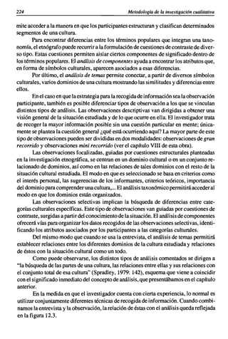 224                                               Metodología de la investigación cualitativa

mite acceder a la manera en que los participantes estructuran y clasifican determinados
segmentos de una cultura.
        Para encontrar diferencias entre los términos populares que integran una taxo-
nomía, el etnógrafo puede recurrir a la formulación de cuestiones de contraste de diver-
so tipo. Estas cuestiones permiten aislar ciertos componentes de significado dentro de
los términos populares. El análisis de componentes ayuda a encontrar los atributos que,
en forma de símbolos culturales, aparecen asociados a esas diferencias.
        Por último, el análisis de temas permite conectar, a partir de diversos símbolos
culturales, varios dominios de una cultura mostrando las similitudes y diferencias entre
ellos.
        En el caso en que la estrategia para la recogida de información sea la observación
participante, también es posible diferenciar tipos de observación a los que se vinculan
distintos tipos de análisis. Las observaciones descriptivas van dirigidas a obtener una
visión general de la situación estudiada y de lo que ocurre en ella. El investigador trata
de recoger la mayor información posible sin una cuestión particular en mente; única-
mente se plantea la cuestión general ¿qué está ocurriendo aquí? La mayor parte de este
tipo de observaciones pueden ser divididas en dos modalidades: observaciones de gran
recorrido y observaciones mini recorrido (ver el capítulo VIII de esta obra).
        Las observaciones focalizadas, guiadas por cuestiones estructurales planteadas
en la investigación etnográfica, se centran en un dominio cultural o en un conjunto re-
lacionado de dominios, así como en las relaciones de tales dominios con el resto de la
situación cultural estudiada. El modo en que es seleccionado se basa en criterios como
el interés personal, las sugerencias de los informantes, criterios teóricos, importancia
del dominio para comprender una cultura,... El análisis taxonómico permitirá acceder al
modo en que los dominios están organizados.
        Las observaciones selectivas implican la búsqueda de diferencias entre cate-
gorías culturales específicas. Este tipo de observaciones van guiadas por cuestiones de
contraste, surgidas a partir del conocimiento de la situación. El análisis de componentes
ofrecerá vías para organizar los datos recogidos de las observaciones selectivas, identi-
ficando los atributos asociados por los participantes a las categorías culturales.
         Del mismo modo que cuando se usa la entrevista, el análisis de temas permitirá
establecer relaciones entre los diferentes dominios de la cultura estudiada y relaciones
de éstos con la situación cultural como un todo.
         Como puede observarse, los distintos tipos de análisis comentados se dirigen a
"la búsqueda de las partes de una cultura, las relaciones entre ellas y sus relaciones con
el conjunto total de esa cultura" (Spradley, 1979: 142), esquema que viene a coincidir
con el significado inmediato del concepto de análisis, que presentábamos en el capítulo
anterior.
         En la medida en que el investigador cuenta con cierta experiencia, lo normal es
 utilizar conjuntamente diferentes técnicas de recogida de información. Cuando combi-
 namos la entrevista y la observación, la relación de éstas con el análisis queda reflejada
 en la figura 12.3.
 